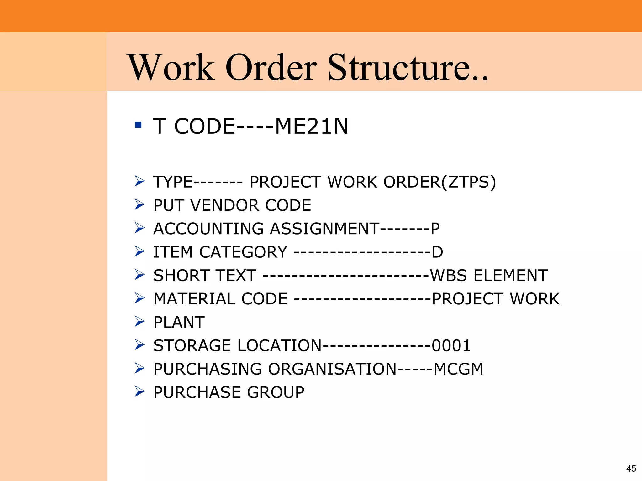 Work Order Structure..
Project System
 Module (PS)



                  T CODE----ME21N

                    TYPE------- PROJECT WORK ORDER(ZTPS)
                    PUT VENDOR CODE
                    ACCOUNTING ASSIGNMENT-------P
                    ITEM CATEGORY -------------------D
                    SHORT TEXT -----------------------WBS ELEMENT
                    MATERIAL CODE -------------------PROJECT WORK
                    PLANT
                    STORAGE LOCATION---------------0001
                    PURCHASING ORGANISATION-----MCGM
                    PURCHASE GROUP



                                                                     45
 