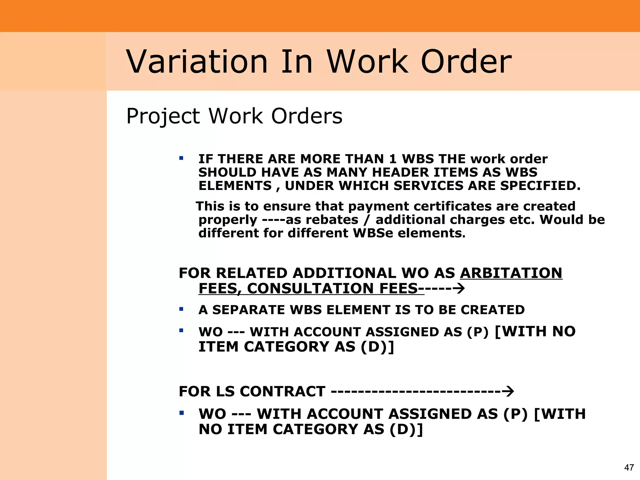 Project System
 Module (PS)     Variation In Work Order
                 Project Work Orders
                        IF THERE ARE MORE THAN 1 WBS THE work order
                         SHOULD HAVE AS MANY HEADER ITEMS AS WBS
                         ELEMENTS , UNDER WHICH SERVICES ARE SPECIFIED.
                         This is to ensure that payment certificates are created
                         properly ----as rebates / additional charges etc. Would be
                         different for different WBSe elements.


                     FOR RELATED ADDITIONAL WO AS ARBITATION
                       FEES, CONSULTATION FEES-----
                        A SEPARATE WBS ELEMENT IS TO BE CREATED
                        WO --- WITH ACCOUNT ASSIGNED AS (P) [WITH NO
                         ITEM CATEGORY AS (D)]


                     FOR LS CONTRACT -------------------------
                      WO --- WITH ACCOUNT ASSIGNED AS (P) [WITH
                       NO ITEM CATEGORY AS (D)]

                                                                                      47
 