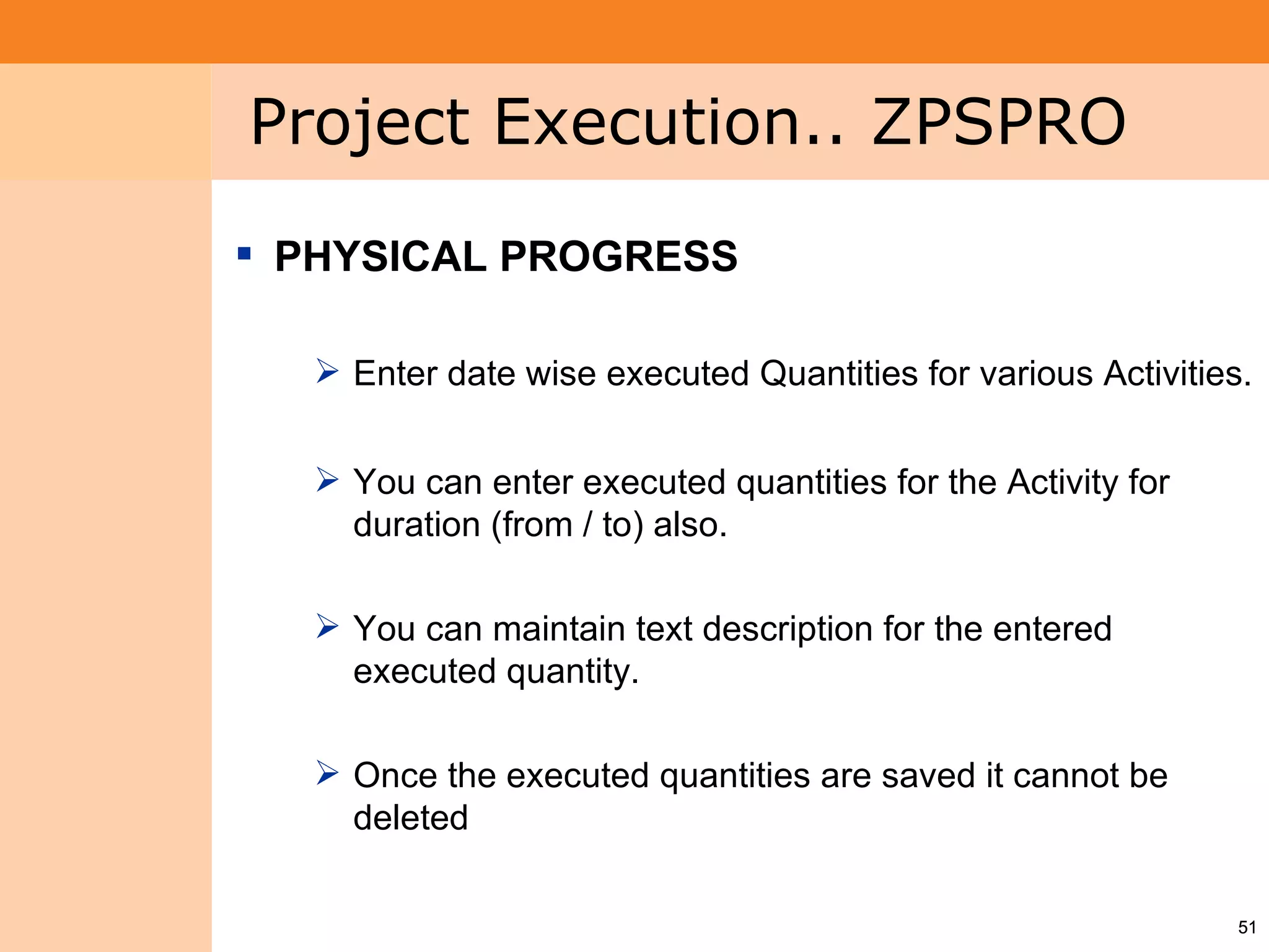 Project System
 Module (PS)     Project Execution.. ZPSPRO
                  PHYSICAL PROGRESS

                    Enter date wise executed Quantities for various Activities.


                    You can enter executed quantities for the Activity for
                     duration (from / to) also.

                    You can maintain text description for the entered
                     executed quantity.

                    Once the executed quantities are saved it cannot be
                     deleted

                                                                               51
 