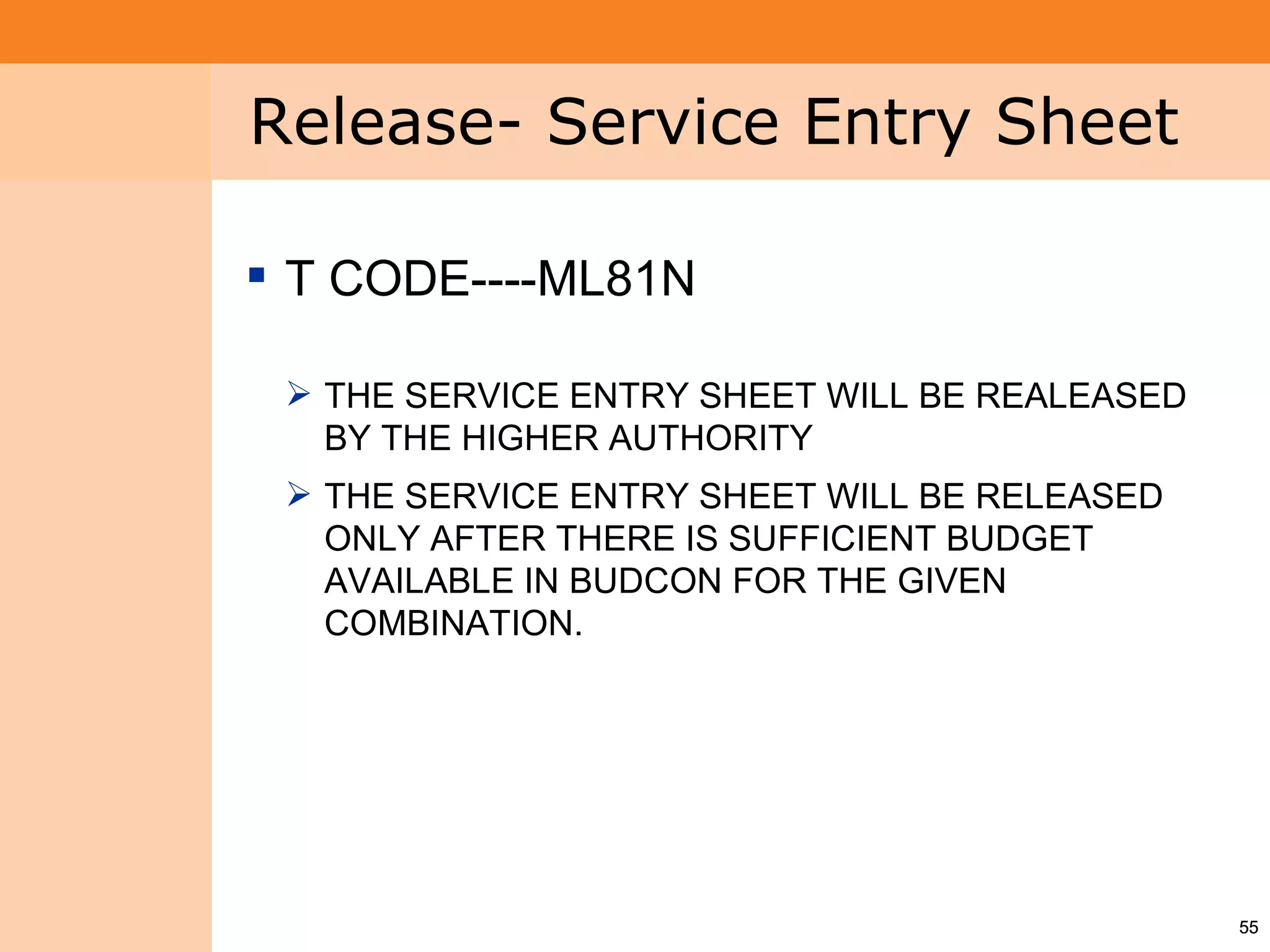 Project System
 Module (PS)     Release- Service Entry Sheet

                  T CODE----ML81N

                   THE SERVICE ENTRY SHEET WILL BE REALEASED
                    BY THE HIGHER AUTHORITY
                   THE SERVICE ENTRY SHEET WILL BE RELEASED
                    ONLY AFTER THERE IS SUFFICIENT BUDGET
                    AVAILABLE IN BUDCON FOR THE GIVEN
                    COMBINATION.




                                                                55
 