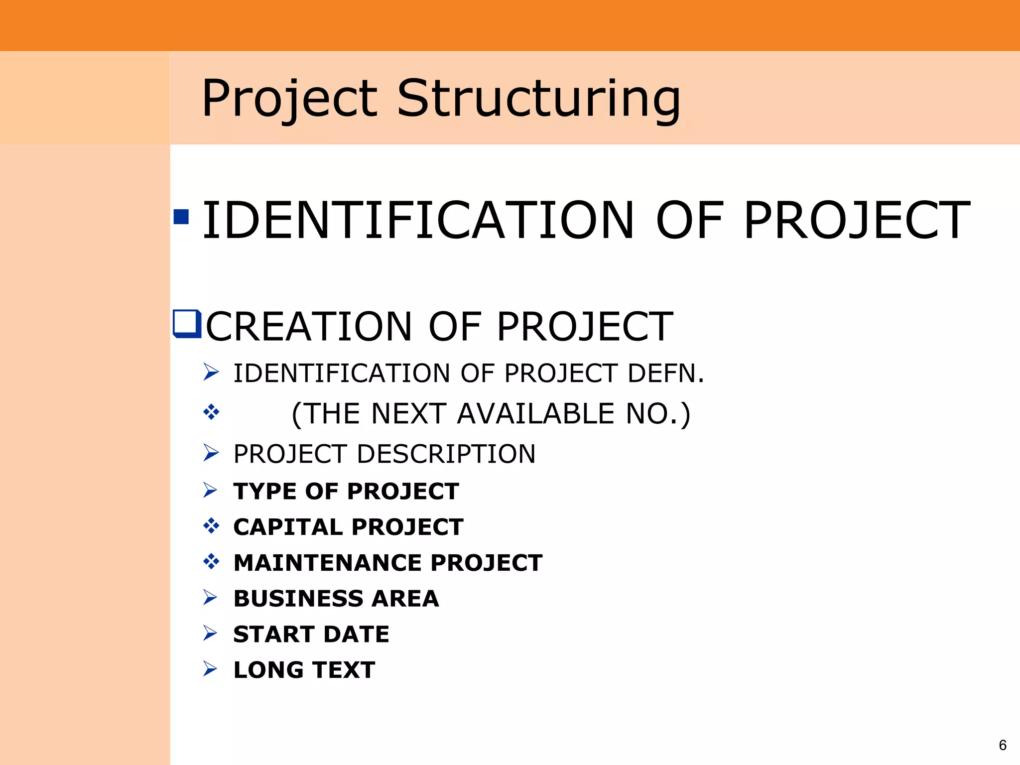 Project System
 Module (PS)      Project Structuring

                  IDENTIFICATION OF PROJECT

                 CREATION OF PROJECT
                   IDENTIFICATION OF PROJECT DEFN.
                      (THE NEXT AVAILABLE NO.)
                   PROJECT DESCRIPTION
                   TYPE OF PROJECT
                   CAPITAL PROJECT
                   MAINTENANCE PROJECT
                   BUSINESS AREA
                   START DATE
                   LONG TEXT


                                                      6
 