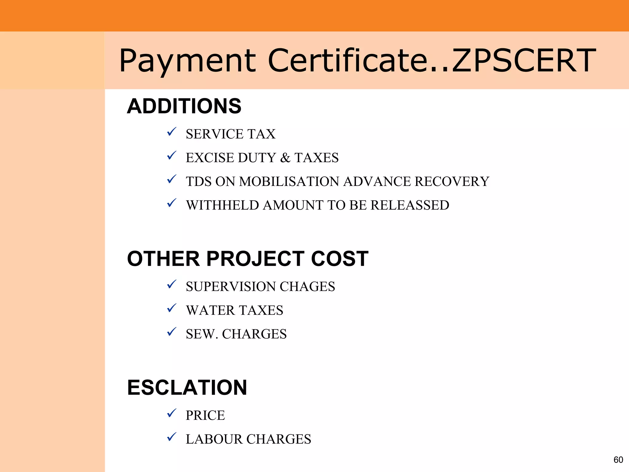 Project System
 Module (PS)     Payment Certificate..ZPSCERT
                 ADDITIONS
                     SERVICE TAX
                     EXCISE DUTY & TAXES
                     TDS ON MOBILISATION ADVANCE RECOVERY
                     WITHHELD AMOUNT TO BE RELEASSED



                 OTHER PROJECT COST
                     SUPERVISION CHAGES
                     WATER TAXES
                     SEW. CHARGES



                 ESCLATION
                     PRICE
                     LABOUR CHARGES
                                                             60
 