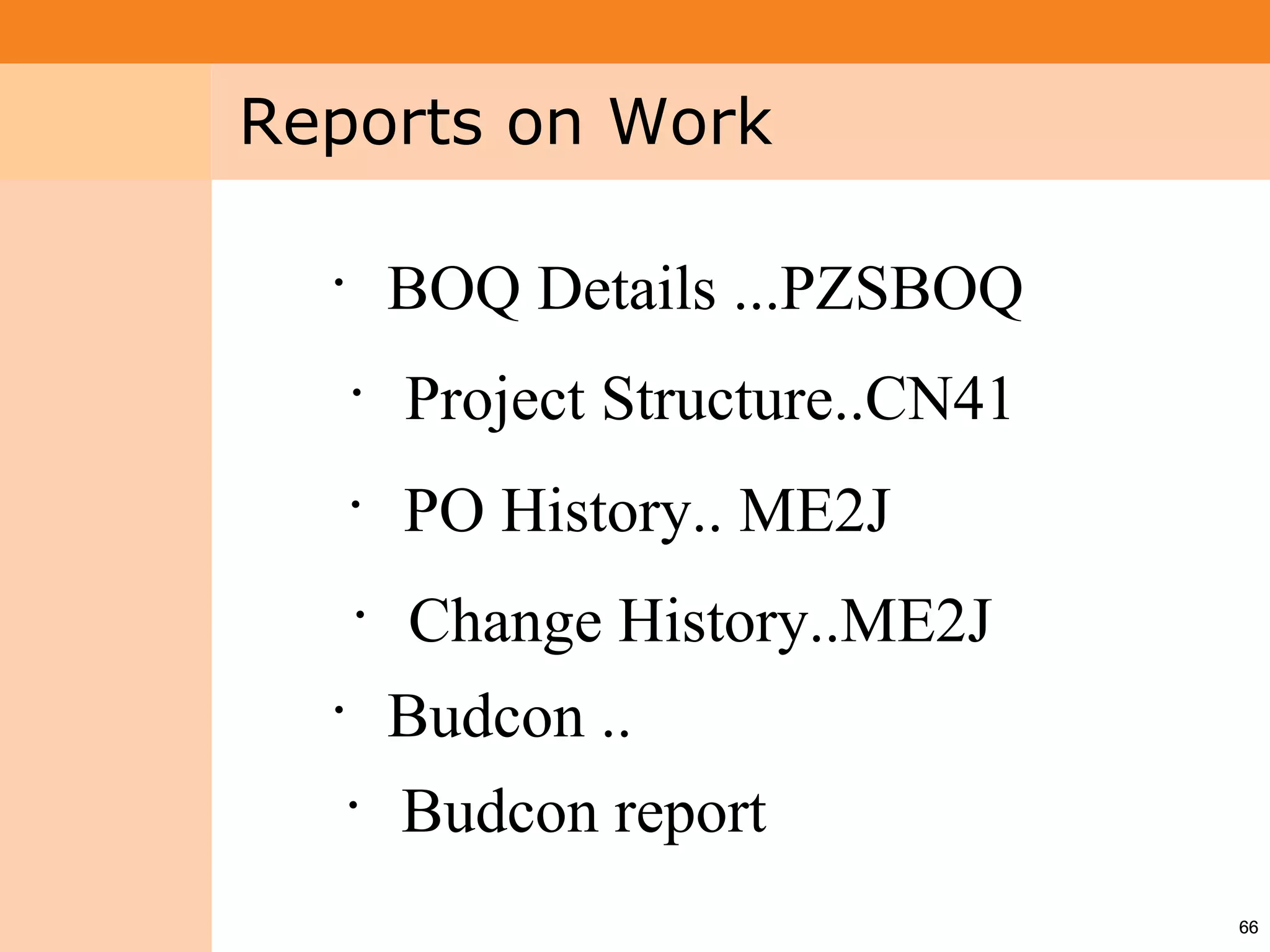 Project System
 Module (PS)     Reports on Work

                   •
                           BOQ Details ...PZSBOQ
                       •
                           Project Structure..CN41
                       •
                           PO History.. ME2J
                       •
                           Change History..ME2J
                   •
                           Budcon ..
                       •
                           Budcon report
                                                     66
 