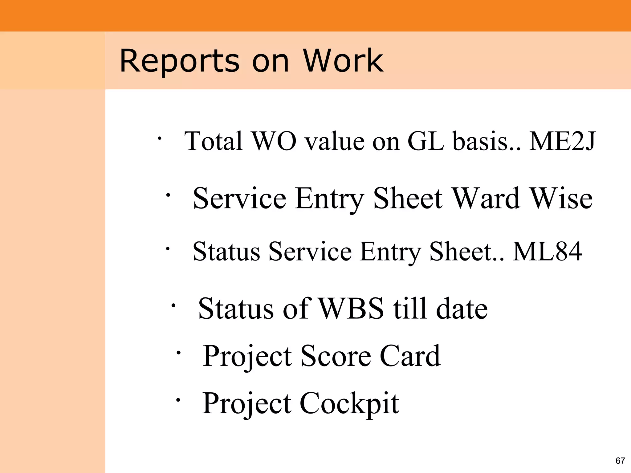 Project System
 Module (PS)     Reports on Work

                   •
                                   Total WO value on GL basis.. ME2J
                       •
                                   Service Entry Sheet Ward Wise
                       •
                                   Status Service Entry Sheet.. ML84
                           •
                                    Status of WBS till date
                               •
                                    Project Score Card
                           •
                                    Project Cockpit
                                                                       67
 