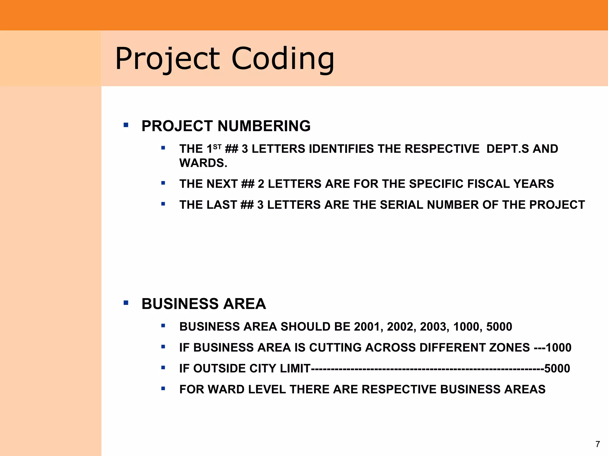 Project System
 Module (PS)     Project Coding

                  PROJECT NUMBERING
                       THE 1ST ## 3 LETTERS IDENTIFIES THE RESPECTIVE DEPT.S AND
                        WARDS.
                       THE NEXT ## 2 LETTERS ARE FOR THE SPECIFIC FISCAL YEARS
                       THE LAST ## 3 LETTERS ARE THE SERIAL NUMBER OF THE PROJECT




                  BUSINESS AREA
                       BUSINESS AREA SHOULD BE 2001, 2002, 2003, 1000, 5000
                       IF BUSINESS AREA IS CUTTING ACROSS DIFFERENT ZONES ---1000
                       IF OUTSIDE CITY LIMIT-----------------------------------------------------------5000
                       FOR WARD LEVEL THERE ARE RESPECTIVE BUSINESS AREAS



                                                                                                               7
 