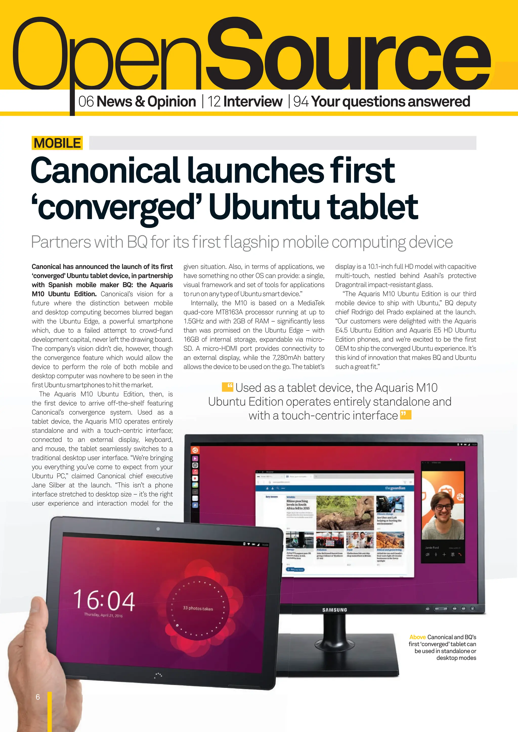 6
Canonicallaunchesﬁrst
‘converged’Ubuntutablet
PartnerswithBQforitsﬁrstﬂagshipmobilecomputingdevice
MOBILE
Above CanonicalandBQ’s
first‘converged’tabletcan
beusedinstandaloneor
desktopmodes
Canonical has announced the launch of its first
‘converged’Ubuntutabletdevice,inpartnership
with Spanish mobile maker BQ: the Aquaris
M10 Ubuntu Edition. Canonical’s vision for a
future where the distinction between mobile
and desktop computing becomes blurred began
with the Ubuntu Edge, a powerful smartphone
which, due to a failed attempt to crowd-fund
developmentcapital,neverleftthedrawingboard.
The company’s vision didn’t die, however, though
the convergence feature which would allow the
device to perform the role of both mobile and
desktop computer was nowhere to be seen in the
firstUbuntusmartphonestohitthemarket.
The Aquaris M10 Ubuntu Edition, then, is
the first device to arrive off-the-shelf featuring
Canonical’s convergence system. Used as a
tablet device, the Aquaris M10 operates entirely
standalone and with a touch-centric interface;
connected to an external display, keyboard,
and mouse, the tablet seamlessly switches to a
traditional desktop user interface. “We’re bringing
you everything you’ve come to expect from your
Ubuntu PC,” claimed Canonical chief executive
Jane Silber at the launch. “This isn’t a phone
interface stretched to desktop size – it’s the right
user experience and interaction model for the
given situation. Also, in terms of applications, we
have something no other OS can provide: a single,
visual framework and set of tools for applications
torunonanytypeofUbuntusmartdevice.”
Internally, the M10 is based on a MediaTek
quad-core MT8163A processor running at up to
1.5GHz and with 2GB of RAM – significantly less
than was promised on the Ubuntu Edge – with
16GB of internal storage, expandable via micro-
SD. A micro-HDMI port provides connectivity to
an external display, while the 7,280mAh battery
allowsthedevicetobeusedonthego.Thetablet’s
displayisa10.1-inchfullHDmodelwithcapacitive
multi-touch, nestled behind Asahi’s protective
Dragontrailimpact-resistantglass.
“The Aquaris M10 Ubuntu Edition is our third
mobile device to ship with Ubuntu,” BQ deputy
chief Rodrigo del Prado explained at the launch.
“Our customers were delighted with the Aquaris
E4.5 Ubuntu Edition and Aquaris E5 HD Ubuntu
Edition phones, and we’re excited to be the first
OEMtoshiptheconvergedUbuntuexperience.It’s
this kind of innovation that makes BQ and Ubuntu
suchagreatfit.”
Usedasatabletdevice,the Aquaris M10
Ubuntu Edition operates entirely standalone and
with a touch-centric interface
06News&Opinion |12Interview |94Yourquestionsanswered
006-011_LUD163.indd 6 24/02/2016 17:07
 