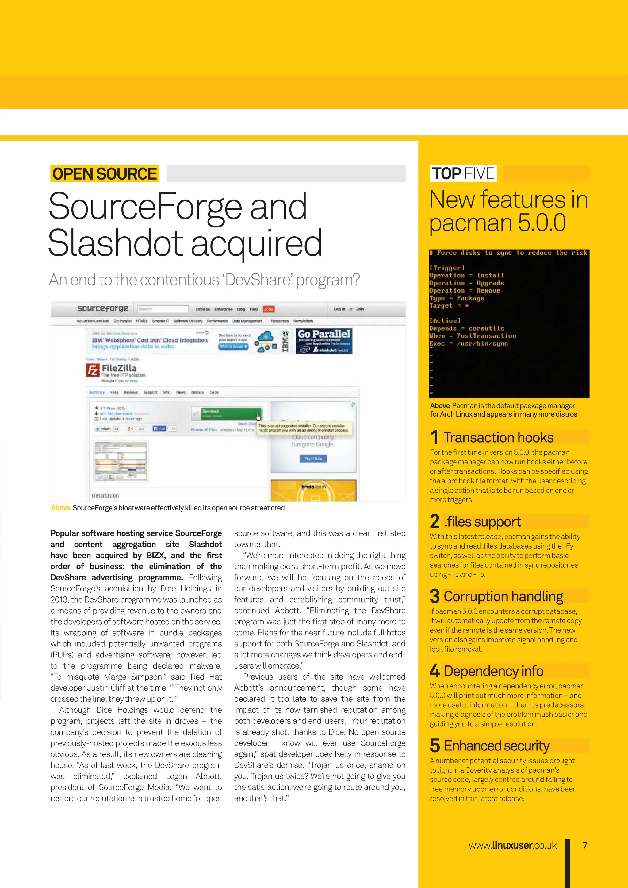 Anendtothecontentious‘DevShare’program?
www.linuxuser.co.uk 7
TOPFIVE
1 Transactionhooks
Fortheﬁrsttimeinversion5.0.0,thepacman
packagemanagercannowrunhookseitherbefore
oraftertransactions.Hookscanbespeciﬁedusing
thealpmhookﬁleformat,withtheuserdescribing
asingleactionthatistoberunbasedononeor
moretriggers.
2 .filessupport
Withthislatestrelease,pacmangainstheability
tosyncandread.ﬁlesdatabasesusingthe-Fy
switch,aswellastheabilitytoperformbasic
searchesforﬁlescontainedinsyncrepositories
using-Fsand-Fo.
3 Corruptionhandling
Ifpacman5.0.0encountersacorruptdatabase,
itwillautomaticallyupdatefromtheremotecopy
eveniftheremoteisthesameversion.Thenew
versionalsogainsimprovedsignalhandlingand
lockﬁleremoval.
4 Dependencyinfo
When encountering a dependency error, pacman
5.0.0 will print out much more information – and
more useful information – than its predecessors,
making diagnosis of the problem much easier and
guiding you to a simple resolution.
5 Enhancedsecurity
A number of potential security issues brought
to light in a Coverity analysis of pacman’s
source code, largely centred around failing to
free memory upon error conditions, have been
resolved in this latest release.
Newfeaturesin
pacman5.0.0
Popular software hosting service SourceForge
and content aggregation site Slashdot
have been acquired by BIZX, and the first
order of business: the elimination of the
DevShare advertising programme. Following
SourceForge’s acquisition by Dice Holdings in
2013, the DevShare programme was launched as
a means of providing revenue to the owners and
the developers of software hosted on the service.
Its wrapping of software in bundle packages
which included potentially unwanted programs
(PUPs) and advertising software, however, led
to the programme being declared malware.
“To misquote Marge Simpson,” said Red Hat
developer Justin Cliff at the time, “‘They not only
crossedtheline,theythrewuponit.’”
Although Dice Holdings would defend the
program, projects left the site in droves – the
company’s decision to prevent the deletion of
previously-hosted projects made the exodus less
obvious. As a result, its new owners are cleaning
house. “As of last week, the DevShare program
was eliminated,” explained Logan Abbott,
president of SourceForge Media. “We want to
restoreourreputationasatrustedhomeforopen
source software, and this was a clear ﬁrst step
towardsthat.
“We’re more interested in doing the right thing
than making extra short-term proﬁt. As we move
forward, we will be focusing on the needs of
our developers and visitors by building out site
features and establishing community trust,”
continued Abbott. “Eliminating the DevShare
program was just the ﬁrst step of many more to
come. Plans for the near future include full https
support for both SourceForge and Slashdot, and
a lot more changes we think developers and end-
userswillembrace.”
Previous users of the site have welcomed
Abbott’s announcement, though some have
declared it too late to save the site from the
impact of its now-tarnished reputation among
both developers and end-users. “Your reputation
is already shot, thanks to Dice. No open source
developer I know will ever use SourceForge
again,” spat developer Joey Kelly in response to
DevShare’s demise. “Trojan us once, shame on
you. Trojan us twice? We’re not going to give you
the satisfaction, we’re going to route around you,
andthat’sthat.”
Above Pacmanisthedefaultpackagemanager
forArchLinuxandappearsinmanymoredistros
Above SourceForge’sbloatwareeffectivelykilleditsopensourcestreetcred
OPENSOURCE
SourceForgeand
Slashdotacquired
006-011_LUD163.indd 7 24/02/2016 17:08
 