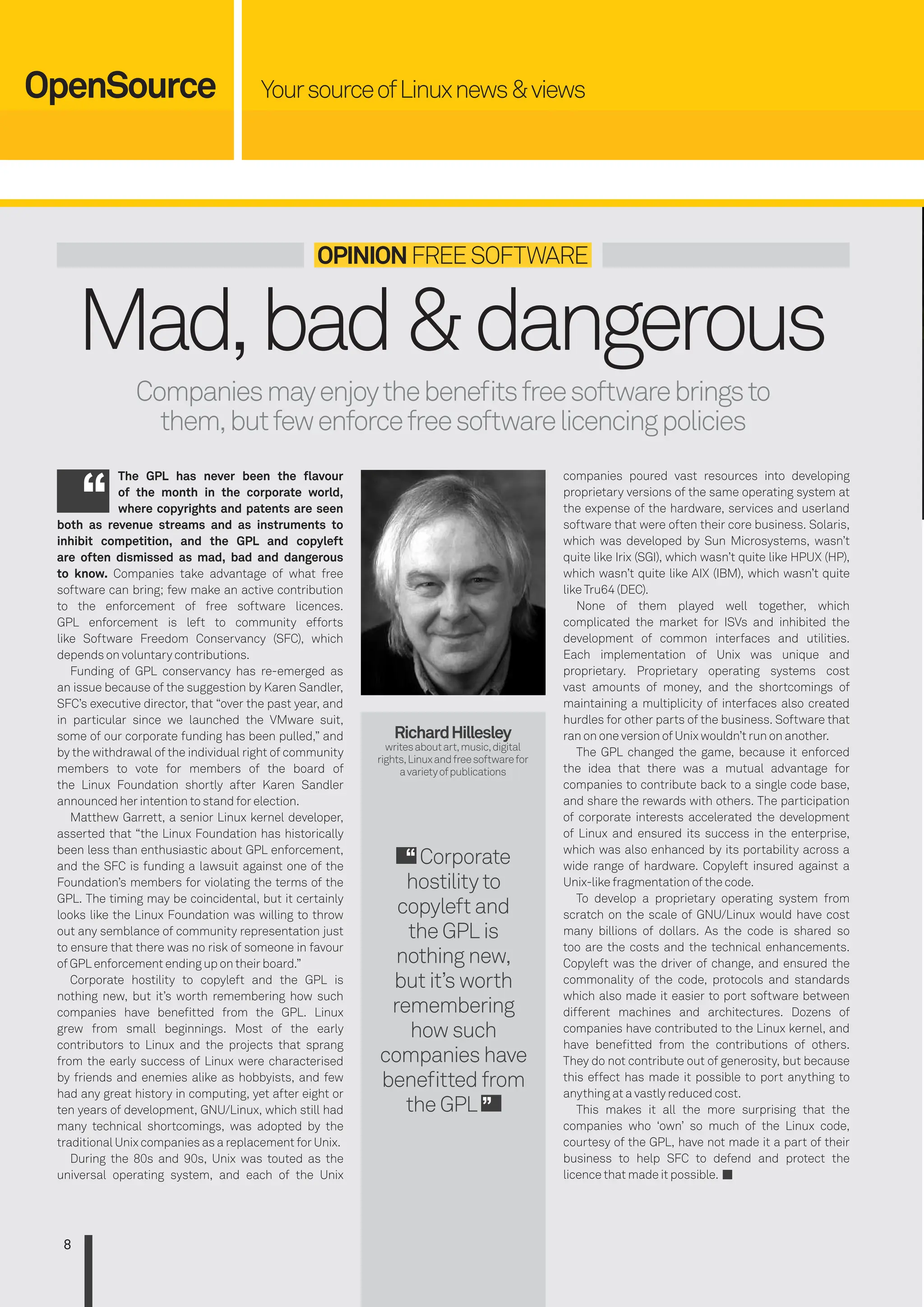 YoursourceofLinuxnews&views
OpenSource
8
Mad,bad&dangerous
Companiesmayenjoythebeneitsfreesoftwarebringsto
them,butfewenforcefreesoftwarelicencingpolicies
OpiniOnFREESOFTWARE
The GpL has never been the lavour
of the month in the corporate world,
where copyrights and patents are seen
both as revenue streams and as instruments to
inhibit competition, and the GpL and copyleft
are often dismissed as mad, bad and dangerous
to know. Companies take advantage of what free
software can bring; few make an active contribution
to the enforcement of free software licences.
GPL enforcement is left to community efforts
like Software Freedom Conservancy (SFC), which
depends on voluntary contributions.
Funding of GPL conservancy has re-emerged as
an issue because of the suggestion by Karen Sandler,
SFC’s executive director, that “over the past year, and
in particular since we launched the VMware suit,
some of our corporate funding has been pulled,” and
by the withdrawal of the individual right of community
members to vote for members of the board of
the Linux Foundation shortly after Karen Sandler
announced her intention to stand for election.
Matthew Garrett, a senior Linux kernel developer,
asserted that “the Linux Foundation has historically
been less than enthusiastic about GPL enforcement,
and the SFC is funding a lawsuit against one of the
Foundation’s members for violating the terms of the
GPL. The timing may be coincidental, but it certainly
looks like the Linux Foundation was willing to throw
out any semblance of community representation just
to ensure that there was no risk of someone in favour
of GPL enforcement ending up on their board.”
Corporate hostility to copyleft and the GPL is
nothing new, but it’s worth remembering how such
companies have beneitted from the GPL. Linux
grew from small beginnings. Most of the early
contributors to Linux and the projects that sprang
from the early success of Linux were characterised
by friends and enemies alike as hobbyists, and few
had any great history in computing, yet after eight or
ten years of development, GNU/Linux, which still had
many technical shortcomings, was adopted by the
traditional Unix companies as a replacement for Unix.
During the 80s and 90s, Unix was touted as the
universal operating system, and each of the Unix
companies poured vast resources into developing
proprietary versions of the same operating system at
the expense of the hardware, services and userland
software that were often their core business. Solaris,
which was developed by Sun Microsystems, wasn’t
quite like Irix (SGI), which wasn’t quite like HPUX (HP),
which wasn’t quite like AIX (IBM), which wasn’t quite
like Tru64 (DEC).
None of them played well together, which
complicated the market for ISVs and inhibited the
development of common interfaces and utilities.
Each implementation of Unix was unique and
proprietary. Proprietary operating systems cost
vast amounts of money, and the shortcomings of
maintaining a multiplicity of interfaces also created
hurdles for other parts of the business. Software that
ran on one version of Unix wouldn’t run on another.
The GPL changed the game, because it enforced
the idea that there was a mutual advantage for
companies to contribute back to a single code base,
and share the rewards with others. The participation
of corporate interests accelerated the development
of Linux and ensured its success in the enterprise,
which was also enhanced by its portability across a
wide range of hardware. Copyleft insured against a
Unix-like fragmentation of the code.
To develop a proprietary operating system from
scratch on the scale of GNU/Linux would have cost
many billions of dollars. As the code is shared so
too are the costs and the technical enhancements.
Copyleft was the driver of change, and ensured the
commonality of the code, protocols and standards
which also made it easier to port software between
different machines and architectures. Dozens of
companies have contributed to the Linux kernel, and
have beneitted from the contributions of others.
They do not contribute out of generosity, but because
this effect has made it possible to port anything to
anything at a vastly reduced cost.
This makes it all the more surprising that the
companies who ‘own’ so much of the Linux code,
courtesy of the GPL, have not made it a part of their
business to help SFC to defend and protect the
licence that made it possible.
RichardHillesley
writesaboutart,music,digital
rights,Linuxandfreesoftwarefor
avarietyofpublications
Corporate
hostility to
copyleft and
the GPL is
nothing new,
but it’s worth
remembering
how such
companies have
beneitted from
the GPL
006-011_LUD163.indd 8 24/02/2016 17:08
 