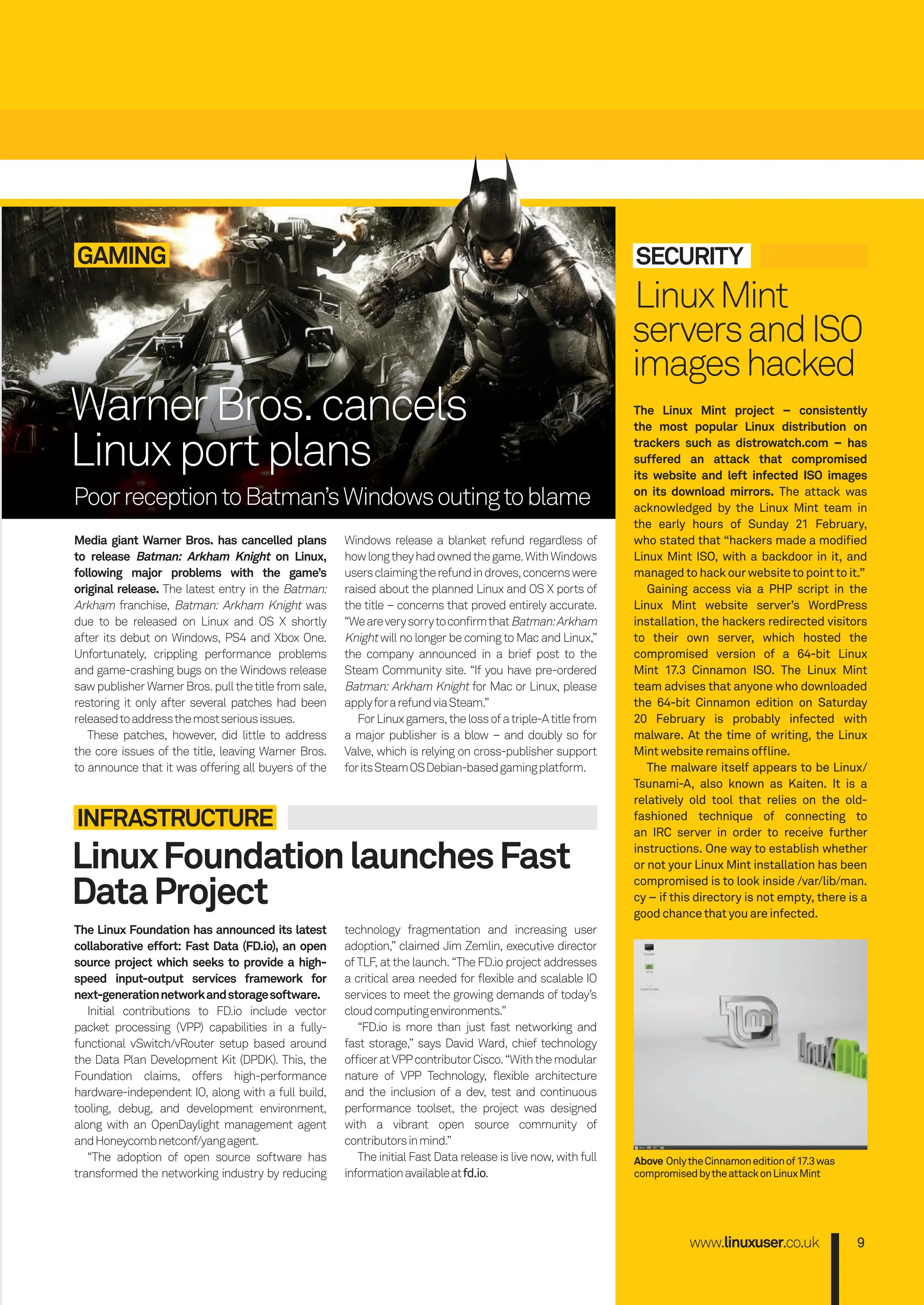 GAMING
Media giant Warner Bros. has cancelled plans
to release Batman: Arkham Knight on Linux,
following major problems with the game’s
original release. The latest entry in the Batman:
Arkham franchise, Batman: Arkham Knight was
due to be released on Linux and OS X shortly
after its debut on Windows, PS4 and Xbox One.
Unfortunately, crippling performance problems
and game-crashing bugs on the Windows release
sawpublisherWarnerBros.pullthetitlefromsale,
restoring it only after several patches had been
releasedtoaddressthemostseriousissues.
These patches, however, did little to address
the core issues of the title, leaving Warner Bros.
to announce that it was offering all buyers of the
Windows release a blanket refund regardless of
howlongtheyhadownedthegame.WithWindows
usersclaimingtherefundindroves,concernswere
raised about the planned Linux and OS X ports of
the title – concerns that proved entirely accurate.
“WeareverysorrytoconfirmthatBatman:Arkham
Knight will no longer be coming to Mac and Linux,”
the company announced in a brief post to the
Steam Community site. “If you have pre-ordered
Batman: Arkham Knight for Mac or Linux, please
applyforarefundviaSteam.”
ForLinuxgamers,thelossofatriple-Atitlefrom
a major publisher is a blow – and doubly so for
Valve, which is relying on cross-publisher support
foritsSteamOSDebian-basedgamingplatform.
The Linux Foundation has announced its latest
collaborative effort: Fast Data (FD.io), an open
source project which seeks to provide a high-
speed input-output services framework for
next-generationnetworkandstoragesoftware.
Initial contributions to FD.io include vector
packet processing (VPP) capabilities in a fully-
functional vSwitch/vRouter setup based around
the Data Plan Development Kit (DPDK). This, the
Foundation claims, offers high-performance
hardware-independent IO, along with a full build,
tooling, debug, and development environment,
along with an OpenDaylight management agent
andHoneycombnetconf/yangagent.
“The adoption of open source software has
transformed the networking industry by reducing
LinuxFoundationlaunchesFast
DataProject
INFRASTRUCTURE
SECURITY
LinuxMint
serversandISO
imageshacked
The Linux Mint project – consistently
the most popular Linux distribution on
trackers such as distrowatch.com – has
suffered an attack that compromised
its website and left infected ISO images
on its download mirrors. The attack was
acknowledged by the Linux Mint team in
the early hours of Sunday 21 February,
who stated that “hackers made a modiﬁed
Linux Mint ISO, with a backdoor in it, and
managedtohackourwebsitetopointtoit.”
Gaining access via a PHP script in the
Linux Mint website server’s WordPress
installation, the hackers redirected visitors
to their own server, which hosted the
compromised version of a 64-bit Linux
Mint 17.3 Cinnamon ISO. The Linux Mint
team advises that anyone who downloaded
the 64-bit Cinnamon edition on Saturday
20 February is probably infected with
malware. At the time of writing, the Linux
Mintwebsiteremainsofﬂine.
The malware itself appears to be Linux/
Tsunami-A, also known as Kaiten. It is a
relatively old tool that relies on the old-
fashioned technique of connecting to
an IRC server in order to receive further
instructions. One way to establish whether
or not your Linux Mint installation has been
compromised is to look inside /var/lib/man.
cy – if this directory is not empty, there is a
goodchancethatyouareinfected.
technology fragmentation and increasing user
adoption,” claimed Jim Zemlin, executive director
of TLF, at the launch. “The FD.io project addresses
a critical area needed for flexible and scalable IO
services to meet the growing demands of today’s
cloudcomputingenvironments.”
“FD.io is more than just fast networking and
fast storage,” says David Ward, chief technology
officeratVPPcontributorCisco.“Withthemodular
nature of VPP Technology, flexible architecture
and the inclusion of a dev, test and continuous
performance toolset, the project was designed
with a vibrant open source community of
contributorsinmind.”
The initial Fast Data release is live now, with full
informationavailableatfd.io.
www.linuxuser.co.uk 9
Above OnlytheCinnamoneditionof17.3was
compromisedbytheattackonLinuxMint
WarnerBros.cancels
Linuxportplans
PoorreceptiontoBatman’sWindowsoutingtoblame
006-011_LUD163.indd 9 24/02/2016 18:32
 