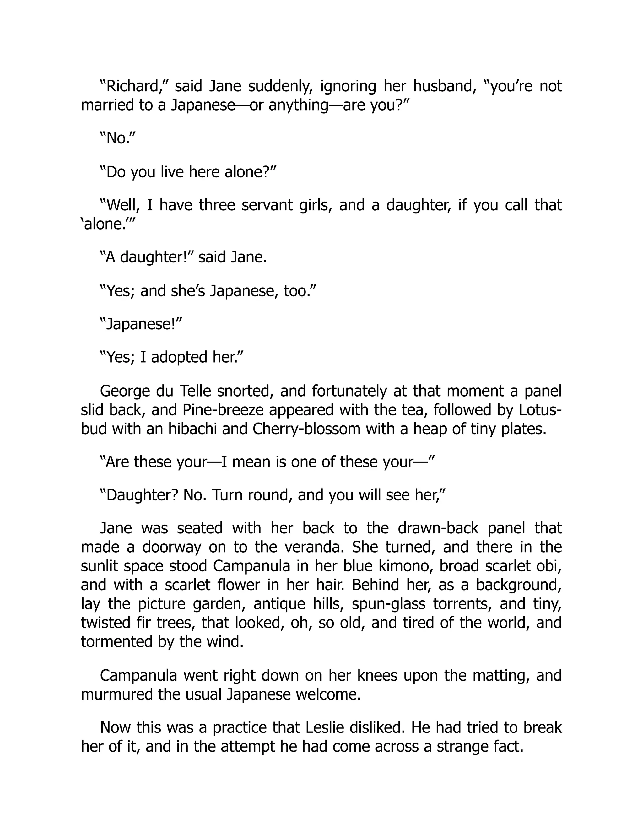 “Richard,” said Jane suddenly, ignoring her husband, “you’re not
married to a Japanese—or anything—are you?”
“No.”
“Do you live here alone?”
“Well, I have three servant girls, and a daughter, if you call that
‘alone.’”
“A daughter!” said Jane.
“Yes; and she’s Japanese, too.”
“Japanese!”
“Yes; I adopted her.”
George du Telle snorted, and fortunately at that moment a panel
slid back, and Pine-breeze appeared with the tea, followed by Lotus-
bud with an hibachi and Cherry-blossom with a heap of tiny plates.
“Are these your—I mean is one of these your—”
“Daughter? No. Turn round, and you will see her,”
Jane was seated with her back to the drawn-back panel that
made a doorway on to the veranda. She turned, and there in the
sunlit space stood Campanula in her blue kimono, broad scarlet obi,
and with a scarlet flower in her hair. Behind her, as a background,
lay the picture garden, antique hills, spun-glass torrents, and tiny,
twisted fir trees, that looked, oh, so old, and tired of the world, and
tormented by the wind.
Campanula went right down on her knees upon the matting, and
murmured the usual Japanese welcome.
Now this was a practice that Leslie disliked. He had tried to break
her of it, and in the attempt he had come across a strange fact.
 