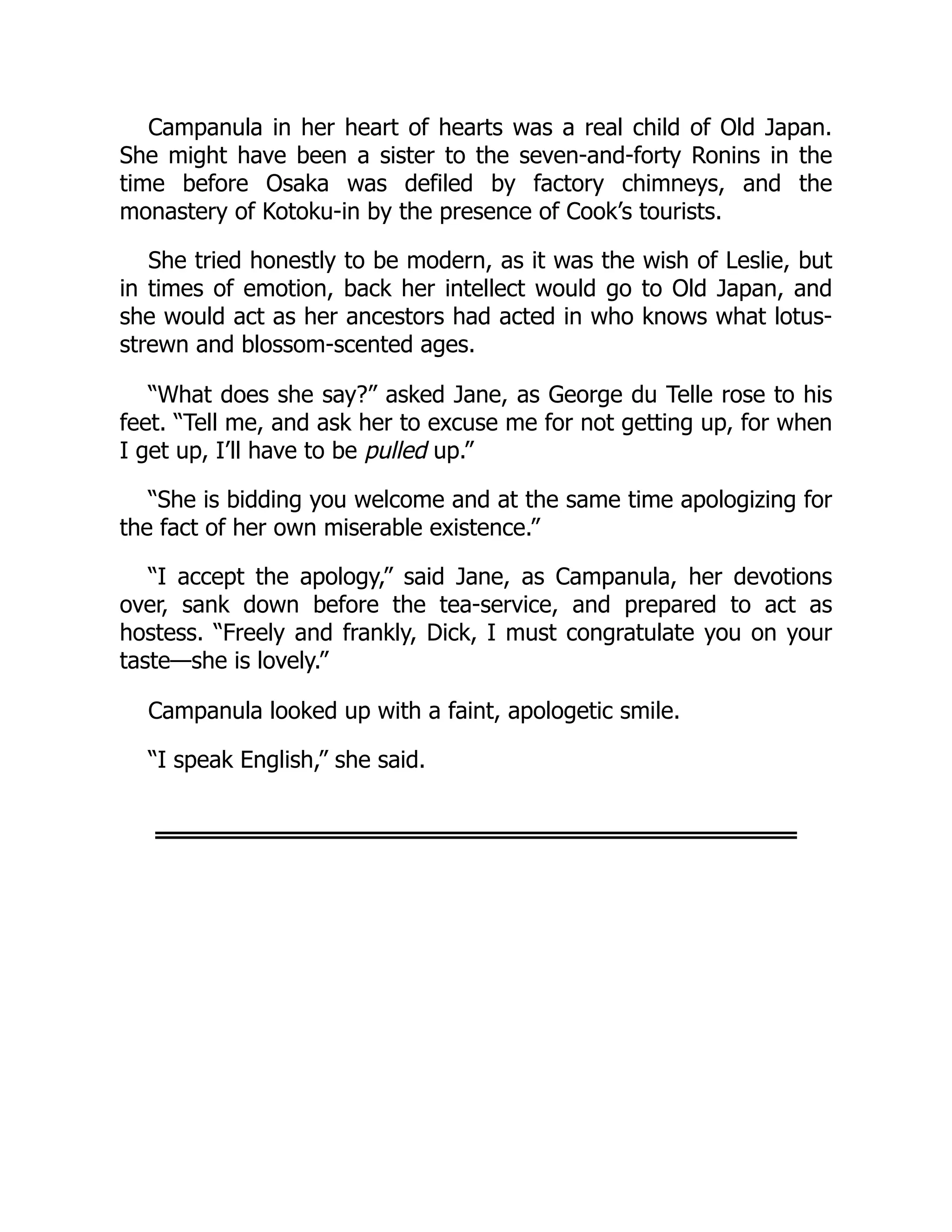 Campanula in her heart of hearts was a real child of Old Japan.
She might have been a sister to the seven-and-forty Ronins in the
time before Osaka was defiled by factory chimneys, and the
monastery of Kotoku-in by the presence of Cook’s tourists.
She tried honestly to be modern, as it was the wish of Leslie, but
in times of emotion, back her intellect would go to Old Japan, and
she would act as her ancestors had acted in who knows what lotus-
strewn and blossom-scented ages.
“What does she say?” asked Jane, as George du Telle rose to his
feet. “Tell me, and ask her to excuse me for not getting up, for when
I get up, I’ll have to be pulled up.”
“She is bidding you welcome and at the same time apologizing for
the fact of her own miserable existence.”
“I accept the apology,” said Jane, as Campanula, her devotions
over, sank down before the tea-service, and prepared to act as
hostess. “Freely and frankly, Dick, I must congratulate you on your
taste—she is lovely.”
Campanula looked up with a faint, apologetic smile.
“I speak English,” she said.
 