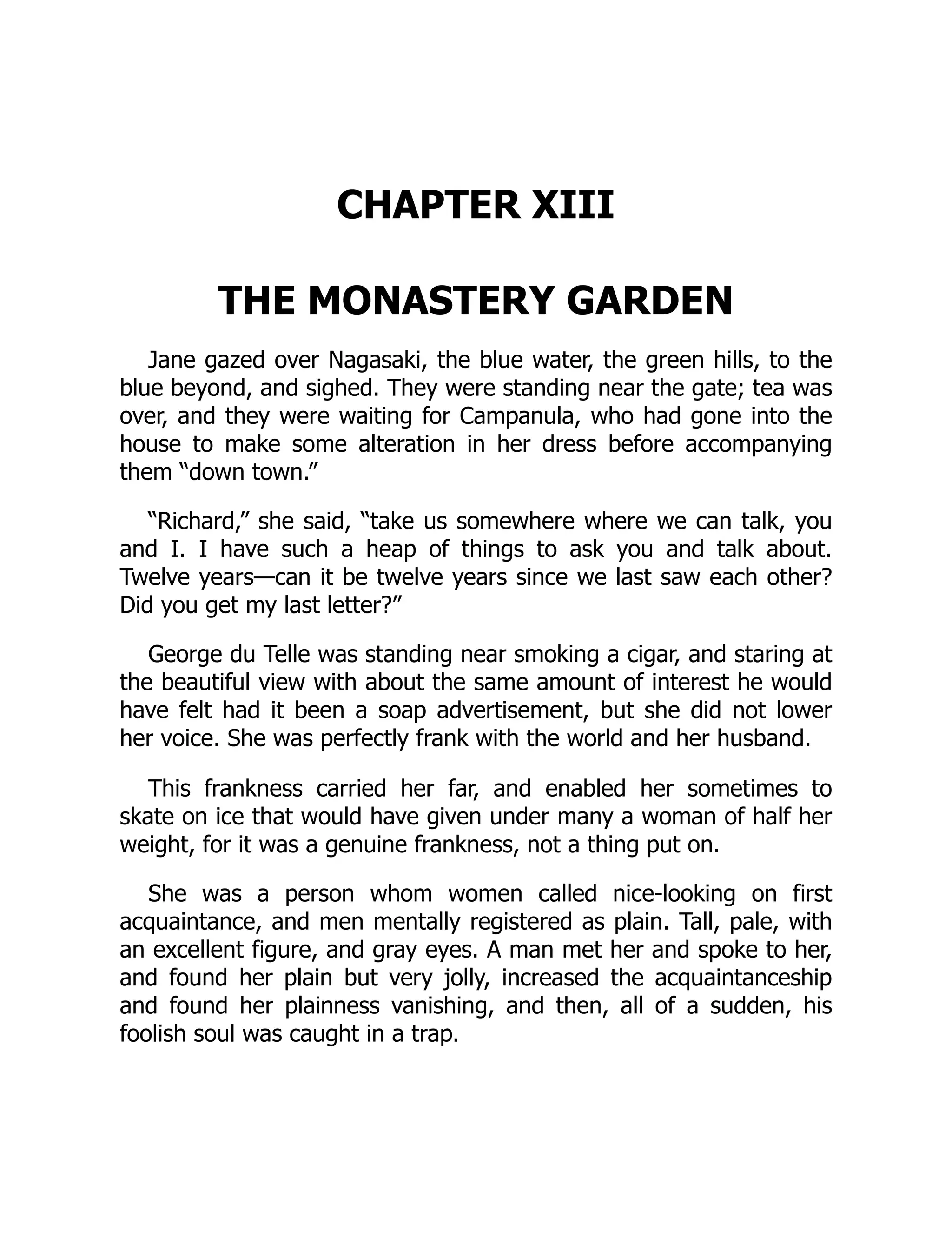 CHAPTER XIII
THE MONASTERY GARDEN
Jane gazed over Nagasaki, the blue water, the green hills, to the
blue beyond, and sighed. They were standing near the gate; tea was
over, and they were waiting for Campanula, who had gone into the
house to make some alteration in her dress before accompanying
them “down town.”
“Richard,” she said, “take us somewhere where we can talk, you
and I. I have such a heap of things to ask you and talk about.
Twelve years—can it be twelve years since we last saw each other?
Did you get my last letter?”
George du Telle was standing near smoking a cigar, and staring at
the beautiful view with about the same amount of interest he would
have felt had it been a soap advertisement, but she did not lower
her voice. She was perfectly frank with the world and her husband.
This frankness carried her far, and enabled her sometimes to
skate on ice that would have given under many a woman of half her
weight, for it was a genuine frankness, not a thing put on.
She was a person whom women called nice-looking on first
acquaintance, and men mentally registered as plain. Tall, pale, with
an excellent figure, and gray eyes. A man met her and spoke to her,
and found her plain but very jolly, increased the acquaintanceship
and found her plainness vanishing, and then, all of a sudden, his
foolish soul was caught in a trap.
 