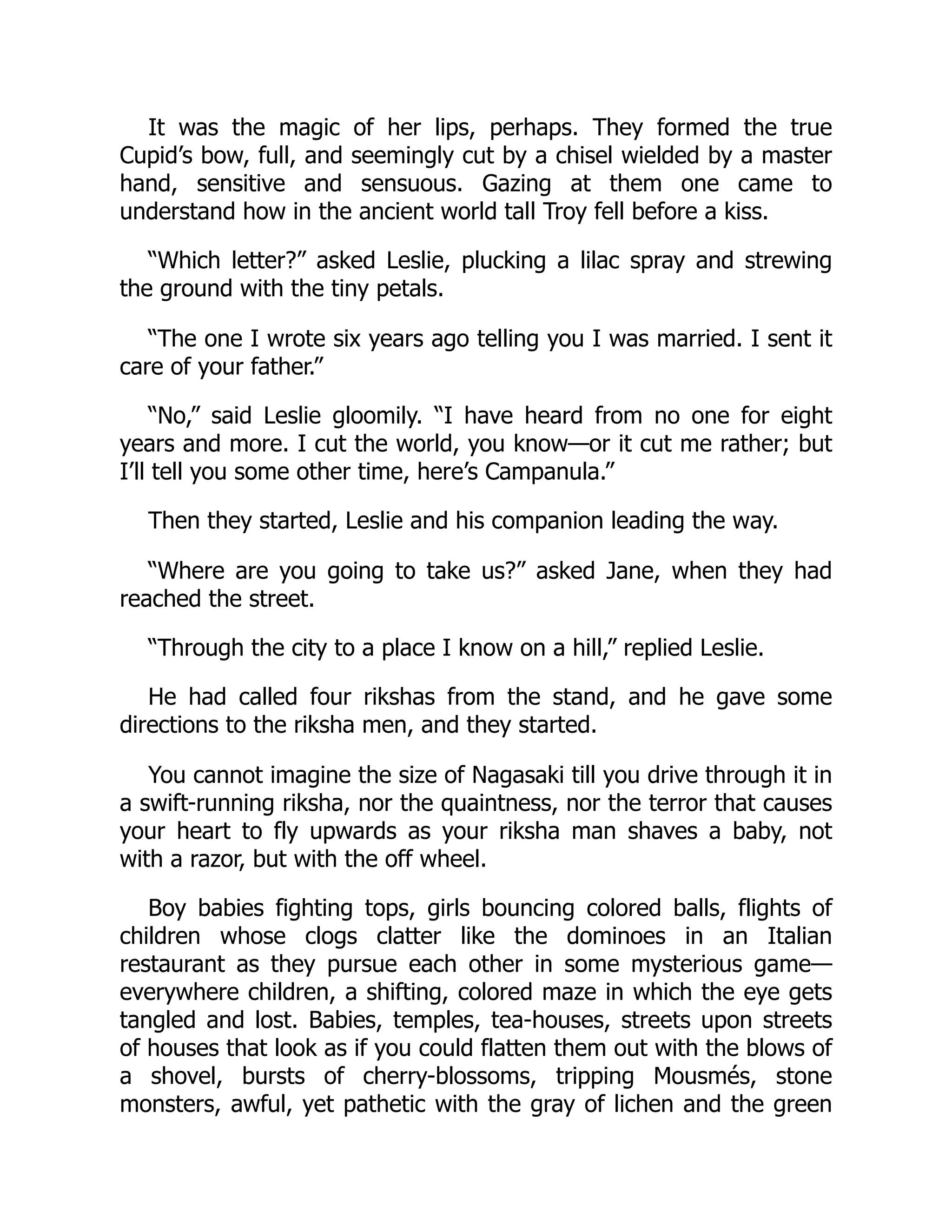 It was the magic of her lips, perhaps. They formed the true
Cupid’s bow, full, and seemingly cut by a chisel wielded by a master
hand, sensitive and sensuous. Gazing at them one came to
understand how in the ancient world tall Troy fell before a kiss.
“Which letter?” asked Leslie, plucking a lilac spray and strewing
the ground with the tiny petals.
“The one I wrote six years ago telling you I was married. I sent it
care of your father.”
“No,” said Leslie gloomily. “I have heard from no one for eight
years and more. I cut the world, you know—or it cut me rather; but
I’ll tell you some other time, here’s Campanula.”
Then they started, Leslie and his companion leading the way.
“Where are you going to take us?” asked Jane, when they had
reached the street.
“Through the city to a place I know on a hill,” replied Leslie.
He had called four rikshas from the stand, and he gave some
directions to the riksha men, and they started.
You cannot imagine the size of Nagasaki till you drive through it in
a swift-running riksha, nor the quaintness, nor the terror that causes
your heart to fly upwards as your riksha man shaves a baby, not
with a razor, but with the off wheel.
Boy babies fighting tops, girls bouncing colored balls, flights of
children whose clogs clatter like the dominoes in an Italian
restaurant as they pursue each other in some mysterious game—
everywhere children, a shifting, colored maze in which the eye gets
tangled and lost. Babies, temples, tea-houses, streets upon streets
of houses that look as if you could flatten them out with the blows of
a shovel, bursts of cherry-blossoms, tripping Mousmés, stone
monsters, awful, yet pathetic with the gray of lichen and the green
 