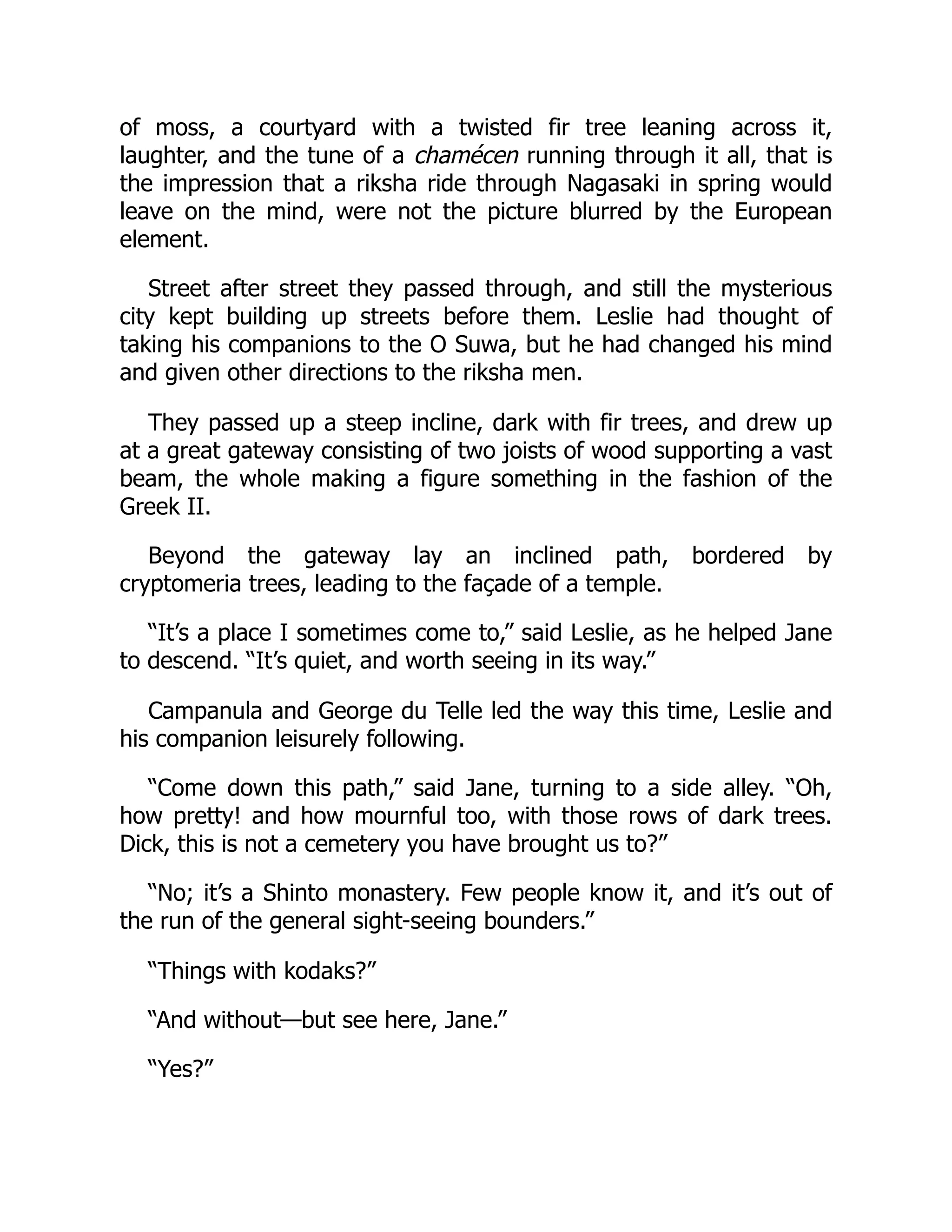 of moss, a courtyard with a twisted fir tree leaning across it,
laughter, and the tune of a chamécen running through it all, that is
the impression that a riksha ride through Nagasaki in spring would
leave on the mind, were not the picture blurred by the European
element.
Street after street they passed through, and still the mysterious
city kept building up streets before them. Leslie had thought of
taking his companions to the O Suwa, but he had changed his mind
and given other directions to the riksha men.
They passed up a steep incline, dark with fir trees, and drew up
at a great gateway consisting of two joists of wood supporting a vast
beam, the whole making a figure something in the fashion of the
Greek II.
Beyond the gateway lay an inclined path, bordered by
cryptomeria trees, leading to the façade of a temple.
“It’s a place I sometimes come to,” said Leslie, as he helped Jane
to descend. “It’s quiet, and worth seeing in its way.”
Campanula and George du Telle led the way this time, Leslie and
his companion leisurely following.
“Come down this path,” said Jane, turning to a side alley. “Oh,
how pretty! and how mournful too, with those rows of dark trees.
Dick, this is not a cemetery you have brought us to?”
“No; it’s a Shinto monastery. Few people know it, and it’s out of
the run of the general sight-seeing bounders.”
“Things with kodaks?”
“And without—but see here, Jane.”
“Yes?”
 