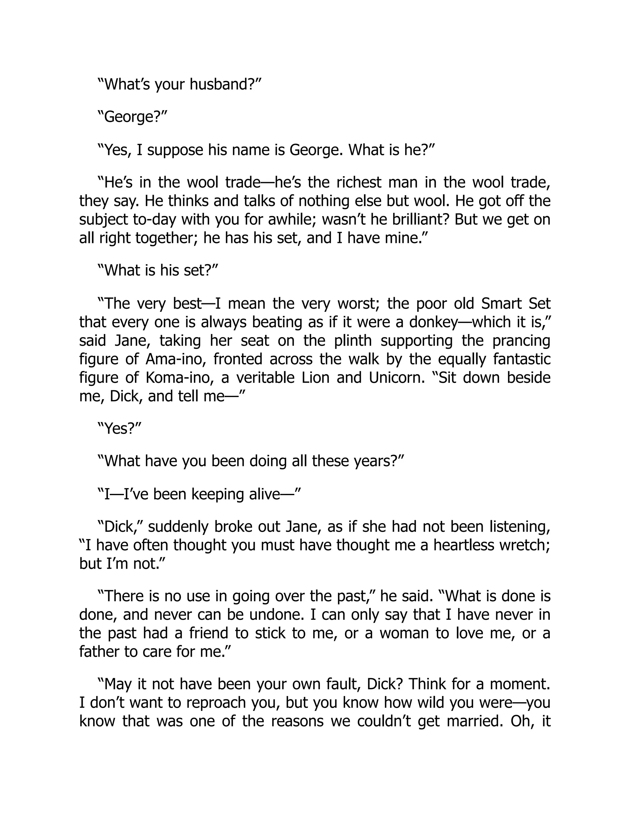 “What’s your husband?”
“George?”
“Yes, I suppose his name is George. What is he?”
“He’s in the wool trade—he’s the richest man in the wool trade,
they say. He thinks and talks of nothing else but wool. He got off the
subject to-day with you for awhile; wasn’t he brilliant? But we get on
all right together; he has his set, and I have mine.”
“What is his set?”
“The very best—I mean the very worst; the poor old Smart Set
that every one is always beating as if it were a donkey—which it is,”
said Jane, taking her seat on the plinth supporting the prancing
figure of Ama-ino, fronted across the walk by the equally fantastic
figure of Koma-ino, a veritable Lion and Unicorn. “Sit down beside
me, Dick, and tell me—”
“Yes?”
“What have you been doing all these years?”
“I—I’ve been keeping alive—”
“Dick,” suddenly broke out Jane, as if she had not been listening,
“I have often thought you must have thought me a heartless wretch;
but I’m not.”
“There is no use in going over the past,” he said. “What is done is
done, and never can be undone. I can only say that I have never in
the past had a friend to stick to me, or a woman to love me, or a
father to care for me.”
“May it not have been your own fault, Dick? Think for a moment.
I don’t want to reproach you, but you know how wild you were—you
know that was one of the reasons we couldn’t get married. Oh, it
 
