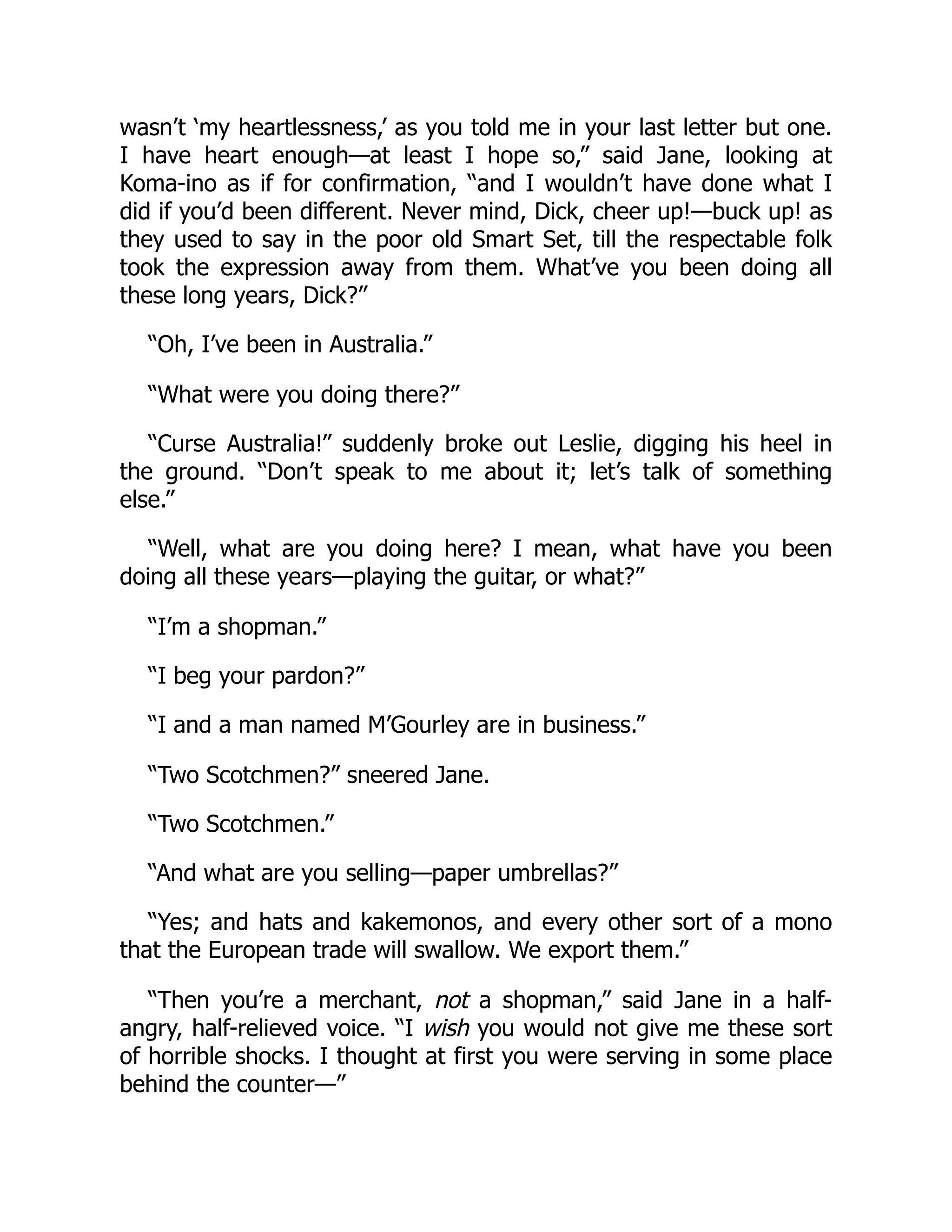 wasn’t ‘my heartlessness,’ as you told me in your last letter but one.
I have heart enough—at least I hope so,” said Jane, looking at
Koma-ino as if for confirmation, “and I wouldn’t have done what I
did if you’d been different. Never mind, Dick, cheer up!—buck up! as
they used to say in the poor old Smart Set, till the respectable folk
took the expression away from them. What’ve you been doing all
these long years, Dick?”
“Oh, I’ve been in Australia.”
“What were you doing there?”
“Curse Australia!” suddenly broke out Leslie, digging his heel in
the ground. “Don’t speak to me about it; let’s talk of something
else.”
“Well, what are you doing here? I mean, what have you been
doing all these years—playing the guitar, or what?”
“I’m a shopman.”
“I beg your pardon?”
“I and a man named M’Gourley are in business.”
“Two Scotchmen?” sneered Jane.
“Two Scotchmen.”
“And what are you selling—paper umbrellas?”
“Yes; and hats and kakemonos, and every other sort of a mono
that the European trade will swallow. We export them.”
“Then you’re a merchant, not a shopman,” said Jane in a half-
angry, half-relieved voice. “I wish you would not give me these sort
of horrible shocks. I thought at first you were serving in some place
behind the counter—”
 