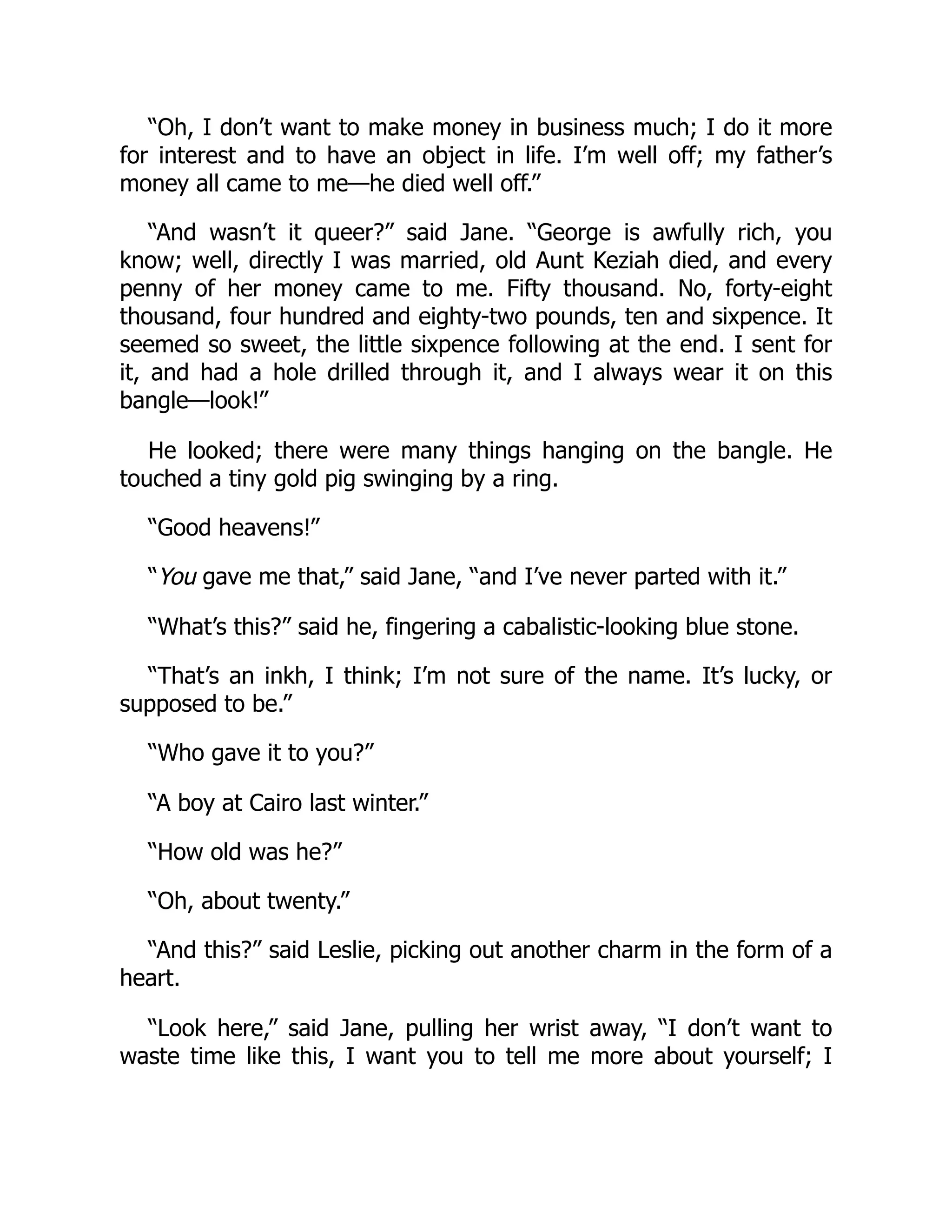 “Oh, I don’t want to make money in business much; I do it more
for interest and to have an object in life. I’m well off; my father’s
money all came to me—he died well off.”
“And wasn’t it queer?” said Jane. “George is awfully rich, you
know; well, directly I was married, old Aunt Keziah died, and every
penny of her money came to me. Fifty thousand. No, forty-eight
thousand, four hundred and eighty-two pounds, ten and sixpence. It
seemed so sweet, the little sixpence following at the end. I sent for
it, and had a hole drilled through it, and I always wear it on this
bangle—look!”
He looked; there were many things hanging on the bangle. He
touched a tiny gold pig swinging by a ring.
“Good heavens!”
“You gave me that,” said Jane, “and I’ve never parted with it.”
“What’s this?” said he, fingering a cabalistic-looking blue stone.
“That’s an inkh, I think; I’m not sure of the name. It’s lucky, or
supposed to be.”
“Who gave it to you?”
“A boy at Cairo last winter.”
“How old was he?”
“Oh, about twenty.”
“And this?” said Leslie, picking out another charm in the form of a
heart.
“Look here,” said Jane, pulling her wrist away, “I don’t want to
waste time like this, I want you to tell me more about yourself; I
 