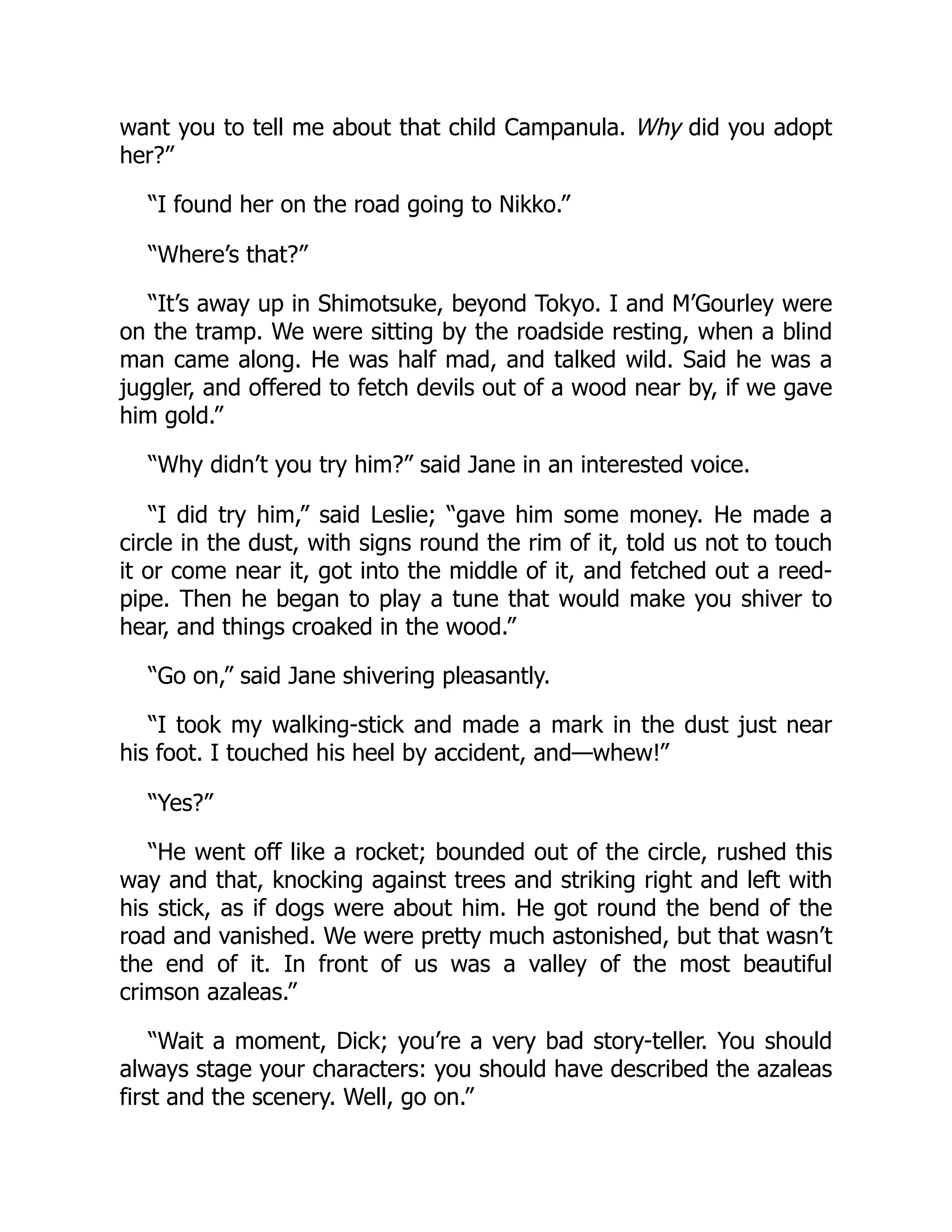 want you to tell me about that child Campanula. Why did you adopt
her?”
“I found her on the road going to Nikko.”
“Where’s that?”
“It’s away up in Shimotsuke, beyond Tokyo. I and M’Gourley were
on the tramp. We were sitting by the roadside resting, when a blind
man came along. He was half mad, and talked wild. Said he was a
juggler, and offered to fetch devils out of a wood near by, if we gave
him gold.”
“Why didn’t you try him?” said Jane in an interested voice.
“I did try him,” said Leslie; “gave him some money. He made a
circle in the dust, with signs round the rim of it, told us not to touch
it or come near it, got into the middle of it, and fetched out a reed-
pipe. Then he began to play a tune that would make you shiver to
hear, and things croaked in the wood.”
“Go on,” said Jane shivering pleasantly.
“I took my walking-stick and made a mark in the dust just near
his foot. I touched his heel by accident, and—whew!”
“Yes?”
“He went off like a rocket; bounded out of the circle, rushed this
way and that, knocking against trees and striking right and left with
his stick, as if dogs were about him. He got round the bend of the
road and vanished. We were pretty much astonished, but that wasn’t
the end of it. In front of us was a valley of the most beautiful
crimson azaleas.”
“Wait a moment, Dick; you’re a very bad story-teller. You should
always stage your characters: you should have described the azaleas
first and the scenery. Well, go on.”
 