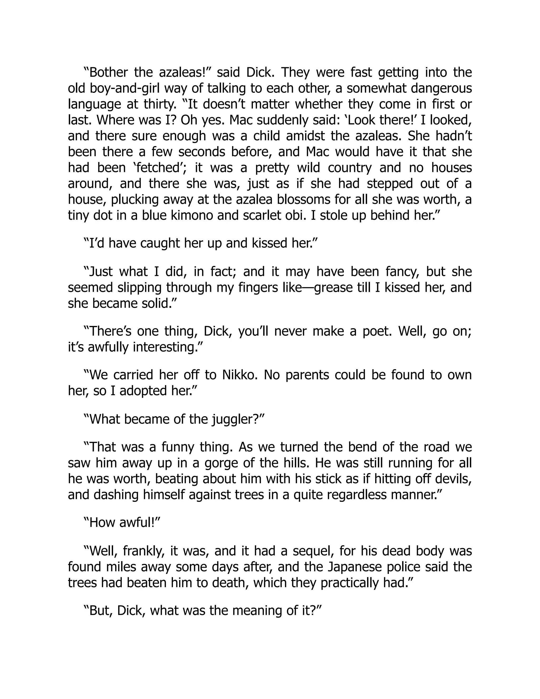 “Bother the azaleas!” said Dick. They were fast getting into the
old boy-and-girl way of talking to each other, a somewhat dangerous
language at thirty. “It doesn’t matter whether they come in first or
last. Where was I? Oh yes. Mac suddenly said: ‘Look there!’ I looked,
and there sure enough was a child amidst the azaleas. She hadn’t
been there a few seconds before, and Mac would have it that she
had been ‘fetched’; it was a pretty wild country and no houses
around, and there she was, just as if she had stepped out of a
house, plucking away at the azalea blossoms for all she was worth, a
tiny dot in a blue kimono and scarlet obi. I stole up behind her.”
“I’d have caught her up and kissed her.”
“Just what I did, in fact; and it may have been fancy, but she
seemed slipping through my fingers like—grease till I kissed her, and
she became solid.”
“There’s one thing, Dick, you’ll never make a poet. Well, go on;
it’s awfully interesting.”
“We carried her off to Nikko. No parents could be found to own
her, so I adopted her.”
“What became of the juggler?”
“That was a funny thing. As we turned the bend of the road we
saw him away up in a gorge of the hills. He was still running for all
he was worth, beating about him with his stick as if hitting off devils,
and dashing himself against trees in a quite regardless manner.”
“How awful!”
“Well, frankly, it was, and it had a sequel, for his dead body was
found miles away some days after, and the Japanese police said the
trees had beaten him to death, which they practically had.”
“But, Dick, what was the meaning of it?”
 