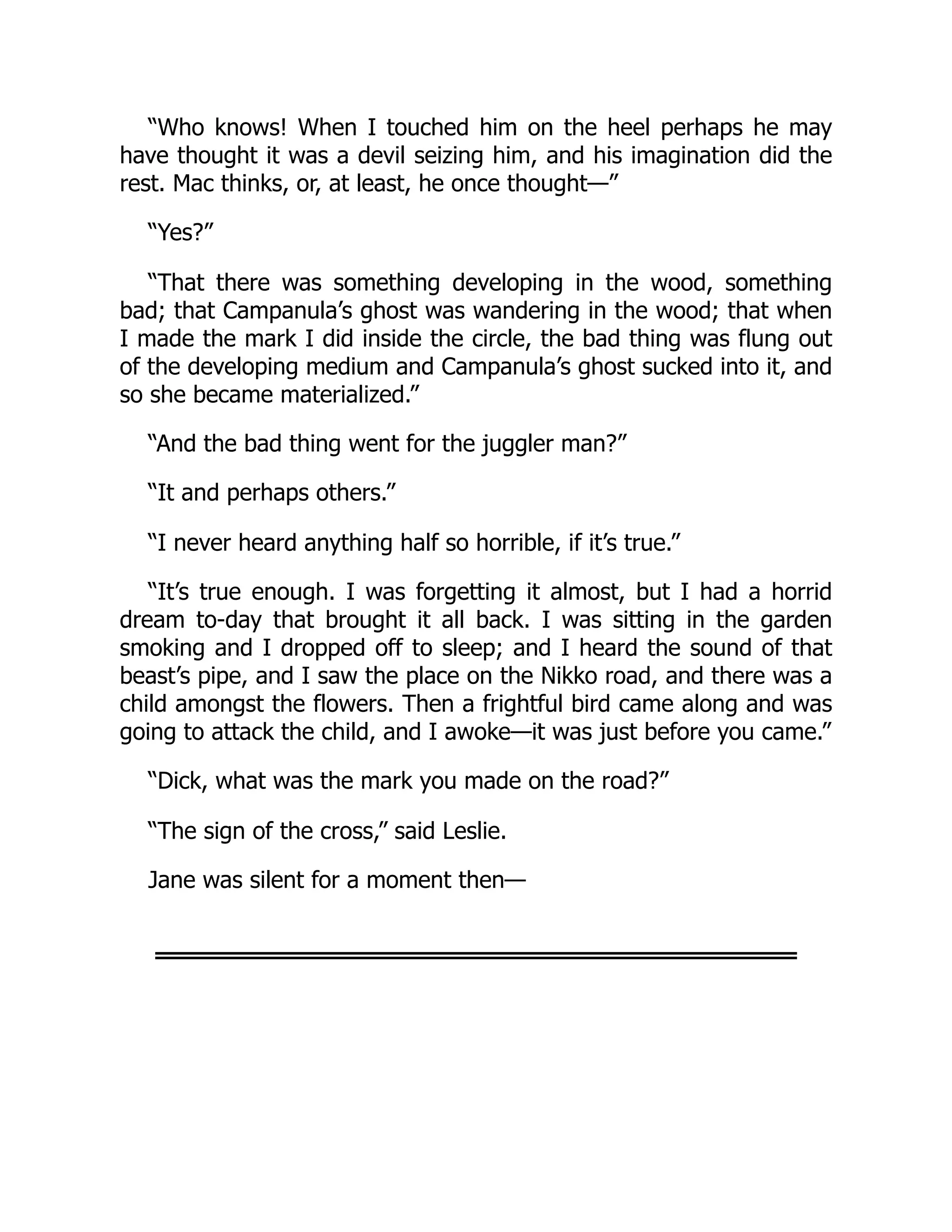 “Who knows! When I touched him on the heel perhaps he may
have thought it was a devil seizing him, and his imagination did the
rest. Mac thinks, or, at least, he once thought—”
“Yes?”
“That there was something developing in the wood, something
bad; that Campanula’s ghost was wandering in the wood; that when
I made the mark I did inside the circle, the bad thing was flung out
of the developing medium and Campanula’s ghost sucked into it, and
so she became materialized.”
“And the bad thing went for the juggler man?”
“It and perhaps others.”
“I never heard anything half so horrible, if it’s true.”
“It’s true enough. I was forgetting it almost, but I had a horrid
dream to-day that brought it all back. I was sitting in the garden
smoking and I dropped off to sleep; and I heard the sound of that
beast’s pipe, and I saw the place on the Nikko road, and there was a
child amongst the flowers. Then a frightful bird came along and was
going to attack the child, and I awoke—it was just before you came.”
“Dick, what was the mark you made on the road?”
“The sign of the cross,” said Leslie.
Jane was silent for a moment then—
 