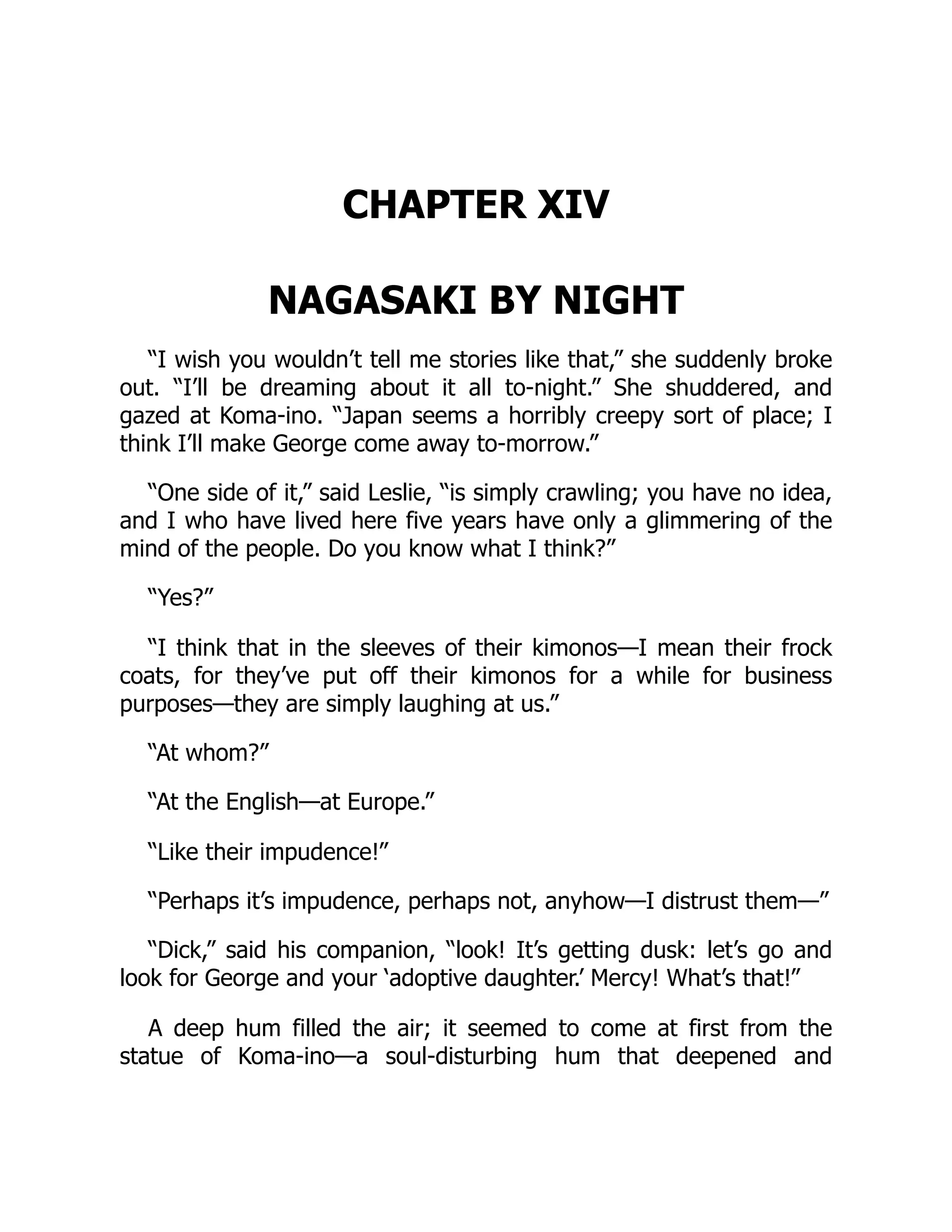 CHAPTER XIV
NAGASAKI BY NIGHT
“I wish you wouldn’t tell me stories like that,” she suddenly broke
out. “I’ll be dreaming about it all to-night.” She shuddered, and
gazed at Koma-ino. “Japan seems a horribly creepy sort of place; I
think I’ll make George come away to-morrow.”
“One side of it,” said Leslie, “is simply crawling; you have no idea,
and I who have lived here five years have only a glimmering of the
mind of the people. Do you know what I think?”
“Yes?”
“I think that in the sleeves of their kimonos—I mean their frock
coats, for they’ve put off their kimonos for a while for business
purposes—they are simply laughing at us.”
“At whom?”
“At the English—at Europe.”
“Like their impudence!”
“Perhaps it’s impudence, perhaps not, anyhow—I distrust them—”
“Dick,” said his companion, “look! It’s getting dusk: let’s go and
look for George and your ‘adoptive daughter.’ Mercy! What’s that!”
A deep hum filled the air; it seemed to come at first from the
statue of Koma-ino—a soul-disturbing hum that deepened and
 