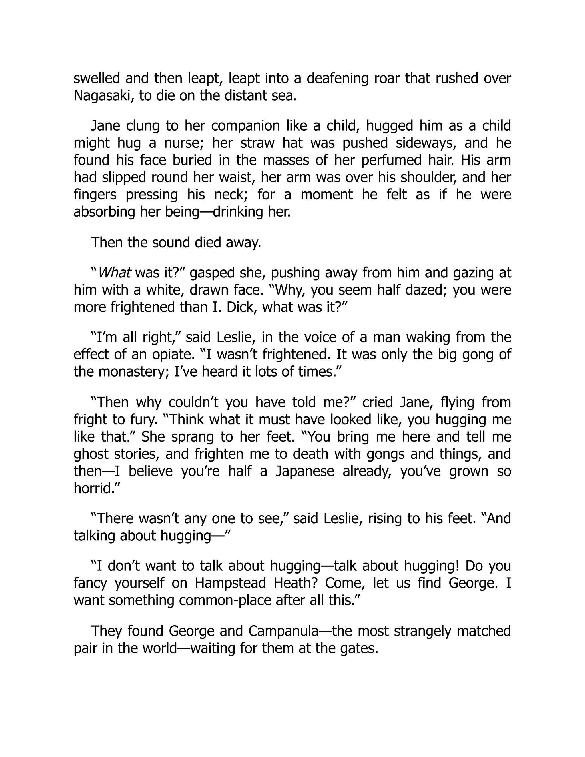 swelled and then leapt, leapt into a deafening roar that rushed over
Nagasaki, to die on the distant sea.
Jane clung to her companion like a child, hugged him as a child
might hug a nurse; her straw hat was pushed sideways, and he
found his face buried in the masses of her perfumed hair. His arm
had slipped round her waist, her arm was over his shoulder, and her
fingers pressing his neck; for a moment he felt as if he were
absorbing her being—drinking her.
Then the sound died away.
“What was it?” gasped she, pushing away from him and gazing at
him with a white, drawn face. “Why, you seem half dazed; you were
more frightened than I. Dick, what was it?”
“I’m all right,” said Leslie, in the voice of a man waking from the
effect of an opiate. “I wasn’t frightened. It was only the big gong of
the monastery; I’ve heard it lots of times.”
“Then why couldn’t you have told me?” cried Jane, flying from
fright to fury. “Think what it must have looked like, you hugging me
like that.” She sprang to her feet. “You bring me here and tell me
ghost stories, and frighten me to death with gongs and things, and
then—I believe you’re half a Japanese already, you’ve grown so
horrid.”
“There wasn’t any one to see,” said Leslie, rising to his feet. “And
talking about hugging—”
“I don’t want to talk about hugging—talk about hugging! Do you
fancy yourself on Hampstead Heath? Come, let us find George. I
want something common-place after all this.”
They found George and Campanula—the most strangely matched
pair in the world—waiting for them at the gates.
 