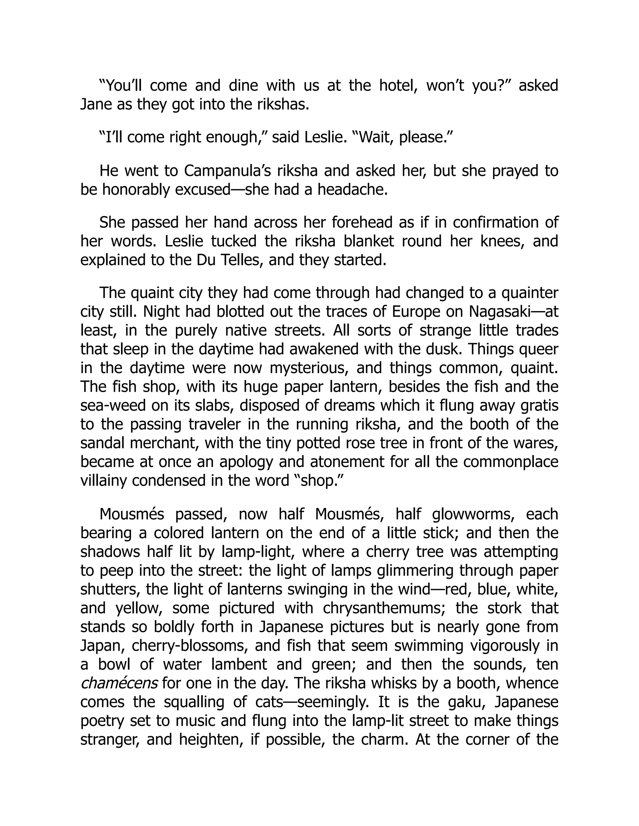 “You’ll come and dine with us at the hotel, won’t you?” asked
Jane as they got into the rikshas.
“I’ll come right enough,” said Leslie. “Wait, please.”
He went to Campanula’s riksha and asked her, but she prayed to
be honorably excused—she had a headache.
She passed her hand across her forehead as if in confirmation of
her words. Leslie tucked the riksha blanket round her knees, and
explained to the Du Telles, and they started.
The quaint city they had come through had changed to a quainter
city still. Night had blotted out the traces of Europe on Nagasaki—at
least, in the purely native streets. All sorts of strange little trades
that sleep in the daytime had awakened with the dusk. Things queer
in the daytime were now mysterious, and things common, quaint.
The fish shop, with its huge paper lantern, besides the fish and the
sea-weed on its slabs, disposed of dreams which it flung away gratis
to the passing traveler in the running riksha, and the booth of the
sandal merchant, with the tiny potted rose tree in front of the wares,
became at once an apology and atonement for all the commonplace
villainy condensed in the word “shop.”
Mousmés passed, now half Mousmés, half glowworms, each
bearing a colored lantern on the end of a little stick; and then the
shadows half lit by lamp-light, where a cherry tree was attempting
to peep into the street: the light of lamps glimmering through paper
shutters, the light of lanterns swinging in the wind—red, blue, white,
and yellow, some pictured with chrysanthemums; the stork that
stands so boldly forth in Japanese pictures but is nearly gone from
Japan, cherry-blossoms, and fish that seem swimming vigorously in
a bowl of water lambent and green; and then the sounds, ten
chamécens for one in the day. The riksha whisks by a booth, whence
comes the squalling of cats—seemingly. It is the gaku, Japanese
poetry set to music and flung into the lamp-lit street to make things
stranger, and heighten, if possible, the charm. At the corner of the
 