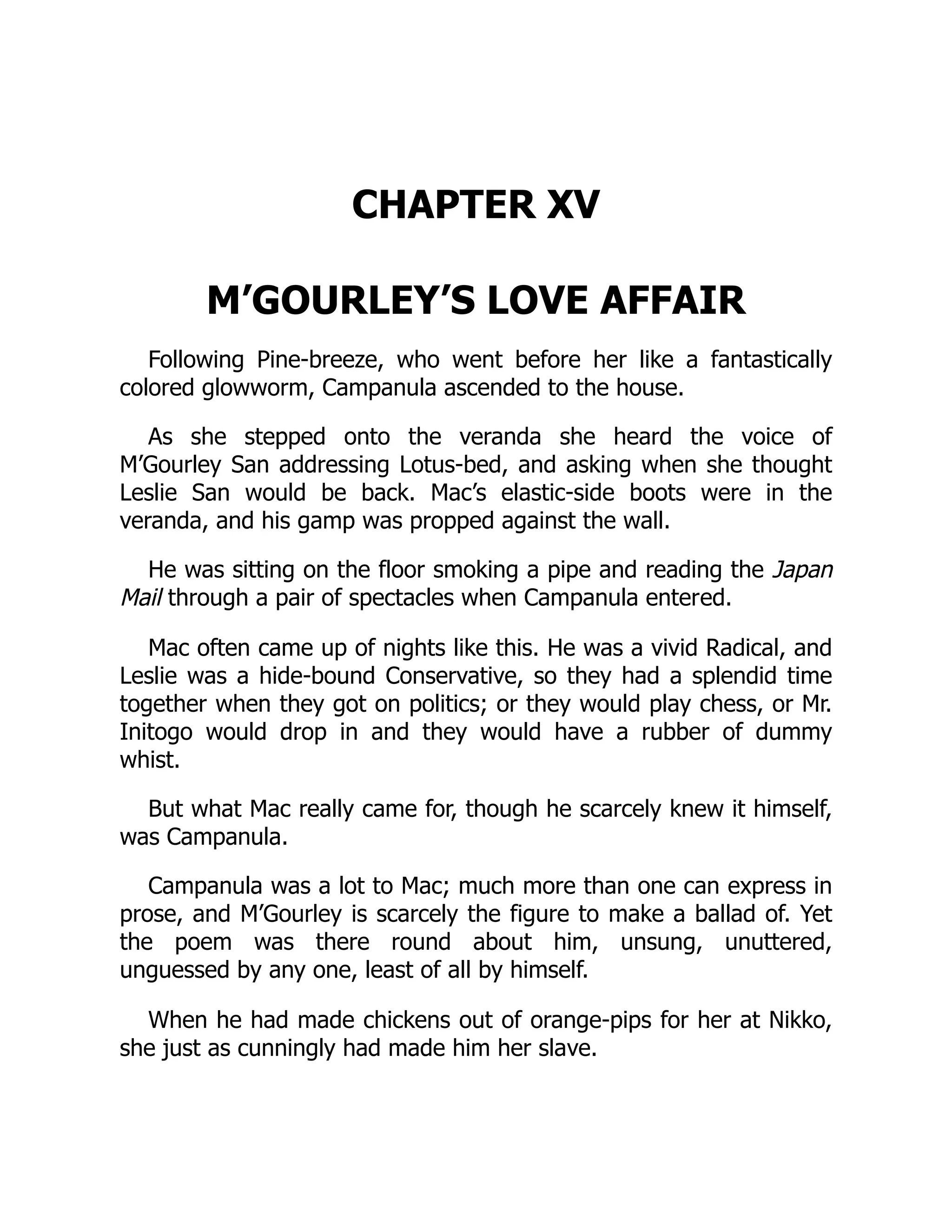 CHAPTER XV
M’GOURLEY’S LOVE AFFAIR
Following Pine-breeze, who went before her like a fantastically
colored glowworm, Campanula ascended to the house.
As she stepped onto the veranda she heard the voice of
M’Gourley San addressing Lotus-bed, and asking when she thought
Leslie San would be back. Mac’s elastic-side boots were in the
veranda, and his gamp was propped against the wall.
He was sitting on the floor smoking a pipe and reading the Japan
Mail through a pair of spectacles when Campanula entered.
Mac often came up of nights like this. He was a vivid Radical, and
Leslie was a hide-bound Conservative, so they had a splendid time
together when they got on politics; or they would play chess, or Mr.
Initogo would drop in and they would have a rubber of dummy
whist.
But what Mac really came for, though he scarcely knew it himself,
was Campanula.
Campanula was a lot to Mac; much more than one can express in
prose, and M’Gourley is scarcely the figure to make a ballad of. Yet
the poem was there round about him, unsung, unuttered,
unguessed by any one, least of all by himself.
When he had made chickens out of orange-pips for her at Nikko,
she just as cunningly had made him her slave.
 