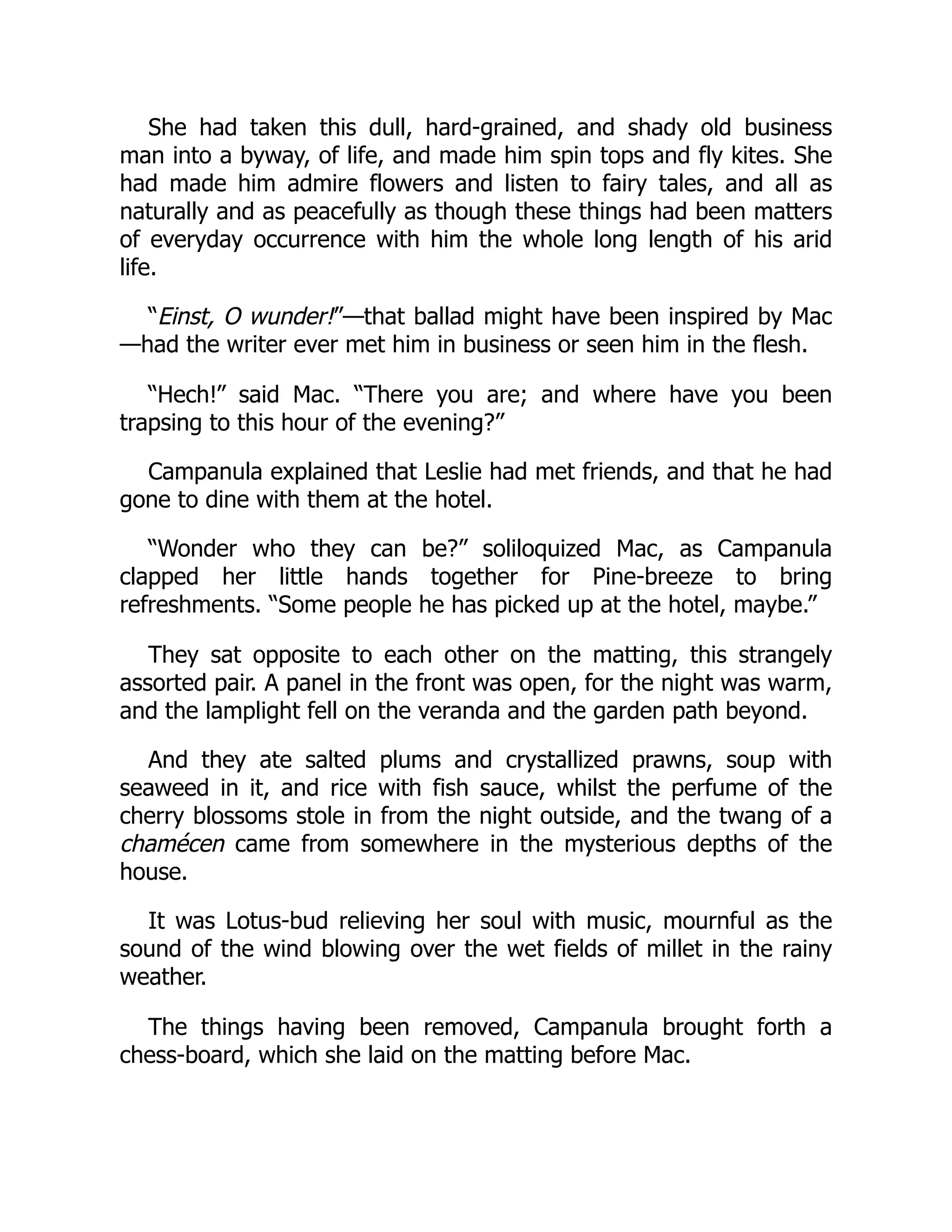 She had taken this dull, hard-grained, and shady old business
man into a byway, of life, and made him spin tops and fly kites. She
had made him admire flowers and listen to fairy tales, and all as
naturally and as peacefully as though these things had been matters
of everyday occurrence with him the whole long length of his arid
life.
“Einst, O wunder!”—that ballad might have been inspired by Mac
—had the writer ever met him in business or seen him in the flesh.
“Hech!” said Mac. “There you are; and where have you been
trapsing to this hour of the evening?”
Campanula explained that Leslie had met friends, and that he had
gone to dine with them at the hotel.
“Wonder who they can be?” soliloquized Mac, as Campanula
clapped her little hands together for Pine-breeze to bring
refreshments. “Some people he has picked up at the hotel, maybe.”
They sat opposite to each other on the matting, this strangely
assorted pair. A panel in the front was open, for the night was warm,
and the lamplight fell on the veranda and the garden path beyond.
And they ate salted plums and crystallized prawns, soup with
seaweed in it, and rice with fish sauce, whilst the perfume of the
cherry blossoms stole in from the night outside, and the twang of a
chamécen came from somewhere in the mysterious depths of the
house.
It was Lotus-bud relieving her soul with music, mournful as the
sound of the wind blowing over the wet fields of millet in the rainy
weather.
The things having been removed, Campanula brought forth a
chess-board, which she laid on the matting before Mac.
 