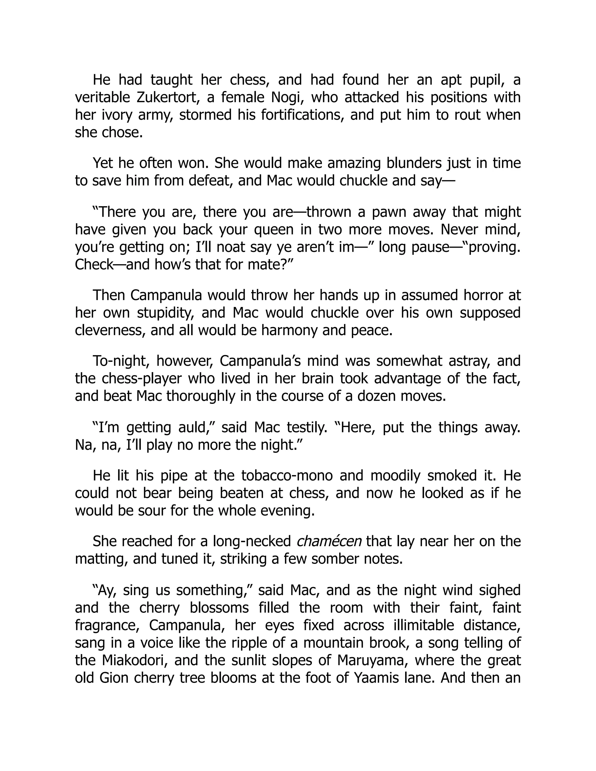 He had taught her chess, and had found her an apt pupil, a
veritable Zukertort, a female Nogi, who attacked his positions with
her ivory army, stormed his fortifications, and put him to rout when
she chose.
Yet he often won. She would make amazing blunders just in time
to save him from defeat, and Mac would chuckle and say—
“There you are, there you are—thrown a pawn away that might
have given you back your queen in two more moves. Never mind,
you’re getting on; I’ll noat say ye aren’t im—” long pause—“proving.
Check—and how’s that for mate?”
Then Campanula would throw her hands up in assumed horror at
her own stupidity, and Mac would chuckle over his own supposed
cleverness, and all would be harmony and peace.
To-night, however, Campanula’s mind was somewhat astray, and
the chess-player who lived in her brain took advantage of the fact,
and beat Mac thoroughly in the course of a dozen moves.
“I’m getting auld,” said Mac testily. “Here, put the things away.
Na, na, I’ll play no more the night.”
He lit his pipe at the tobacco-mono and moodily smoked it. He
could not bear being beaten at chess, and now he looked as if he
would be sour for the whole evening.
She reached for a long-necked chamécen that lay near her on the
matting, and tuned it, striking a few somber notes.
“Ay, sing us something,” said Mac, and as the night wind sighed
and the cherry blossoms filled the room with their faint, faint
fragrance, Campanula, her eyes fixed across illimitable distance,
sang in a voice like the ripple of a mountain brook, a song telling of
the Miakodori, and the sunlit slopes of Maruyama, where the great
old Gion cherry tree blooms at the foot of Yaamis lane. And then an
 