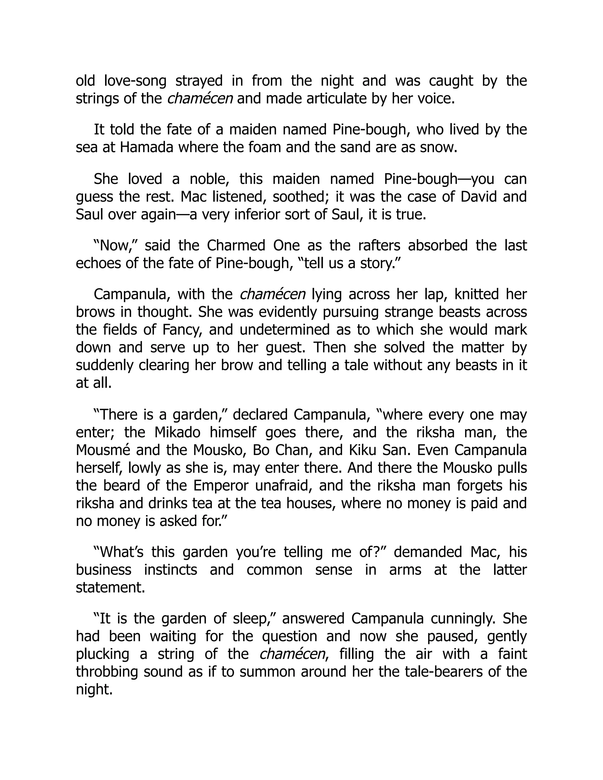 old love-song strayed in from the night and was caught by the
strings of the chamécen and made articulate by her voice.
It told the fate of a maiden named Pine-bough, who lived by the
sea at Hamada where the foam and the sand are as snow.
She loved a noble, this maiden named Pine-bough—you can
guess the rest. Mac listened, soothed; it was the case of David and
Saul over again—a very inferior sort of Saul, it is true.
“Now,” said the Charmed One as the rafters absorbed the last
echoes of the fate of Pine-bough, “tell us a story.”
Campanula, with the chamécen lying across her lap, knitted her
brows in thought. She was evidently pursuing strange beasts across
the fields of Fancy, and undetermined as to which she would mark
down and serve up to her guest. Then she solved the matter by
suddenly clearing her brow and telling a tale without any beasts in it
at all.
“There is a garden,” declared Campanula, “where every one may
enter; the Mikado himself goes there, and the riksha man, the
Mousmé and the Mousko, Bo Chan, and Kiku San. Even Campanula
herself, lowly as she is, may enter there. And there the Mousko pulls
the beard of the Emperor unafraid, and the riksha man forgets his
riksha and drinks tea at the tea houses, where no money is paid and
no money is asked for.”
“What’s this garden you’re telling me of?” demanded Mac, his
business instincts and common sense in arms at the latter
statement.
“It is the garden of sleep,” answered Campanula cunningly. She
had been waiting for the question and now she paused, gently
plucking a string of the chamécen, filling the air with a faint
throbbing sound as if to summon around her the tale-bearers of the
night.
 