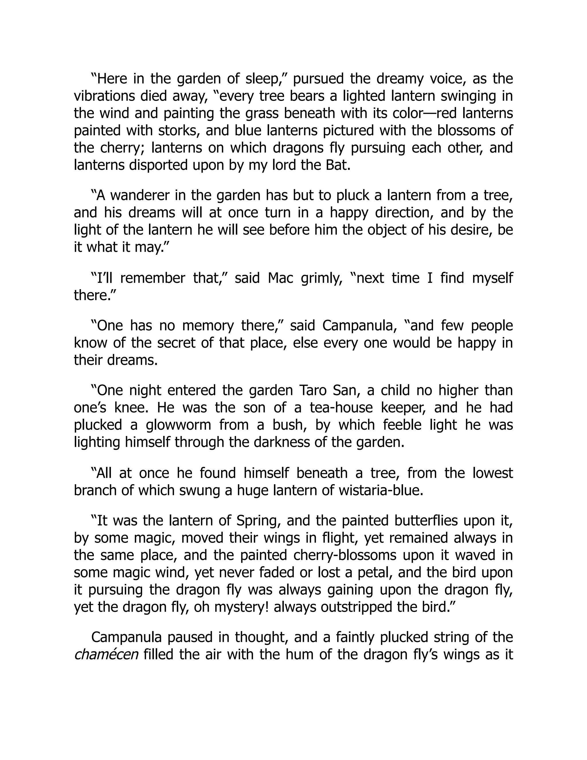 “Here in the garden of sleep,” pursued the dreamy voice, as the
vibrations died away, “every tree bears a lighted lantern swinging in
the wind and painting the grass beneath with its color—red lanterns
painted with storks, and blue lanterns pictured with the blossoms of
the cherry; lanterns on which dragons fly pursuing each other, and
lanterns disported upon by my lord the Bat.
“A wanderer in the garden has but to pluck a lantern from a tree,
and his dreams will at once turn in a happy direction, and by the
light of the lantern he will see before him the object of his desire, be
it what it may.”
“I’ll remember that,” said Mac grimly, “next time I find myself
there.”
“One has no memory there,” said Campanula, “and few people
know of the secret of that place, else every one would be happy in
their dreams.
“One night entered the garden Taro San, a child no higher than
one’s knee. He was the son of a tea-house keeper, and he had
plucked a glowworm from a bush, by which feeble light he was
lighting himself through the darkness of the garden.
“All at once he found himself beneath a tree, from the lowest
branch of which swung a huge lantern of wistaria-blue.
“It was the lantern of Spring, and the painted butterflies upon it,
by some magic, moved their wings in flight, yet remained always in
the same place, and the painted cherry-blossoms upon it waved in
some magic wind, yet never faded or lost a petal, and the bird upon
it pursuing the dragon fly was always gaining upon the dragon fly,
yet the dragon fly, oh mystery! always outstripped the bird.”
Campanula paused in thought, and a faintly plucked string of the
chamécen filled the air with the hum of the dragon fly’s wings as it
 