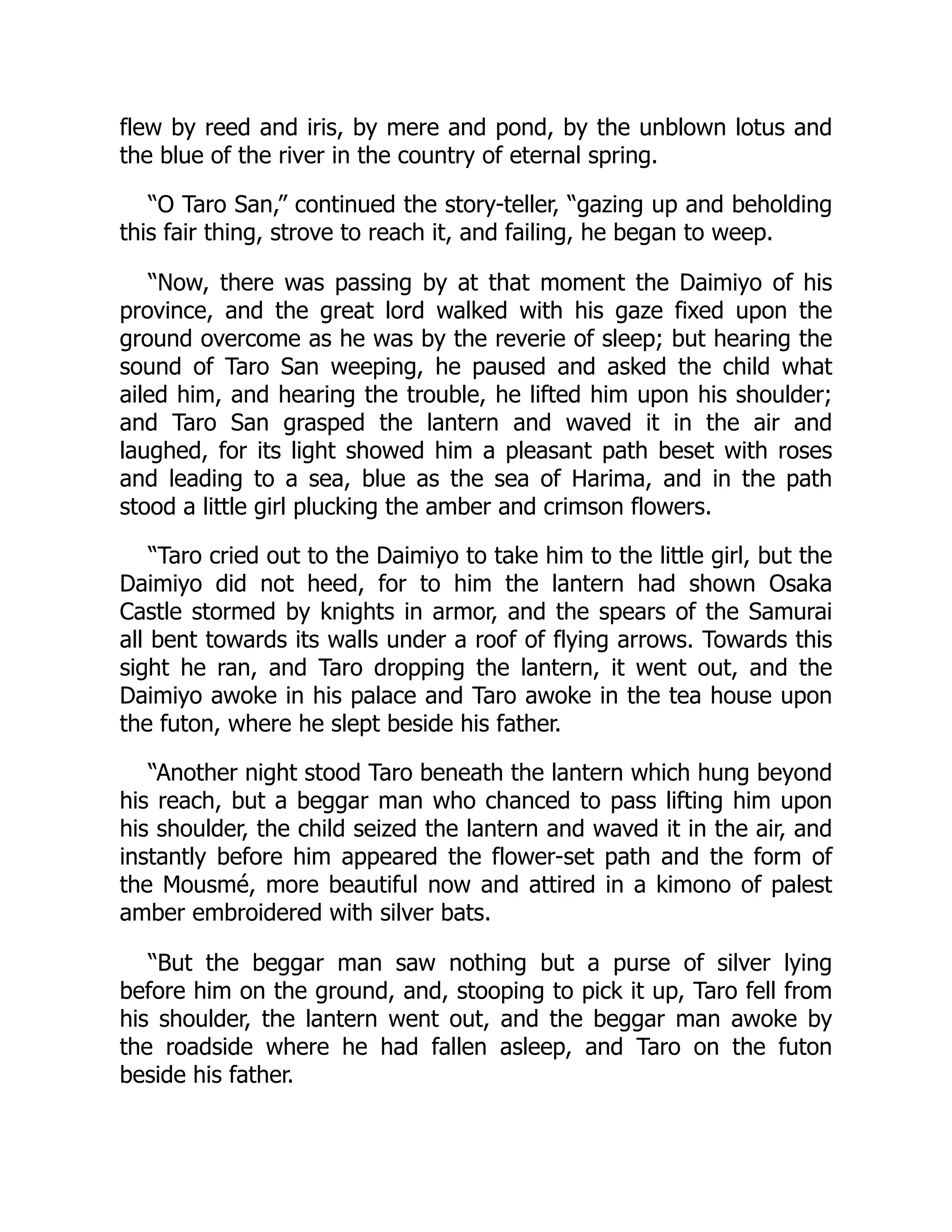 flew by reed and iris, by mere and pond, by the unblown lotus and
the blue of the river in the country of eternal spring.
“O Taro San,” continued the story-teller, “gazing up and beholding
this fair thing, strove to reach it, and failing, he began to weep.
“Now, there was passing by at that moment the Daimiyo of his
province, and the great lord walked with his gaze fixed upon the
ground overcome as he was by the reverie of sleep; but hearing the
sound of Taro San weeping, he paused and asked the child what
ailed him, and hearing the trouble, he lifted him upon his shoulder;
and Taro San grasped the lantern and waved it in the air and
laughed, for its light showed him a pleasant path beset with roses
and leading to a sea, blue as the sea of Harima, and in the path
stood a little girl plucking the amber and crimson flowers.
“Taro cried out to the Daimiyo to take him to the little girl, but the
Daimiyo did not heed, for to him the lantern had shown Osaka
Castle stormed by knights in armor, and the spears of the Samurai
all bent towards its walls under a roof of flying arrows. Towards this
sight he ran, and Taro dropping the lantern, it went out, and the
Daimiyo awoke in his palace and Taro awoke in the tea house upon
the futon, where he slept beside his father.
“Another night stood Taro beneath the lantern which hung beyond
his reach, but a beggar man who chanced to pass lifting him upon
his shoulder, the child seized the lantern and waved it in the air, and
instantly before him appeared the flower-set path and the form of
the Mousmé, more beautiful now and attired in a kimono of palest
amber embroidered with silver bats.
“But the beggar man saw nothing but a purse of silver lying
before him on the ground, and, stooping to pick it up, Taro fell from
his shoulder, the lantern went out, and the beggar man awoke by
the roadside where he had fallen asleep, and Taro on the futon
beside his father.
 