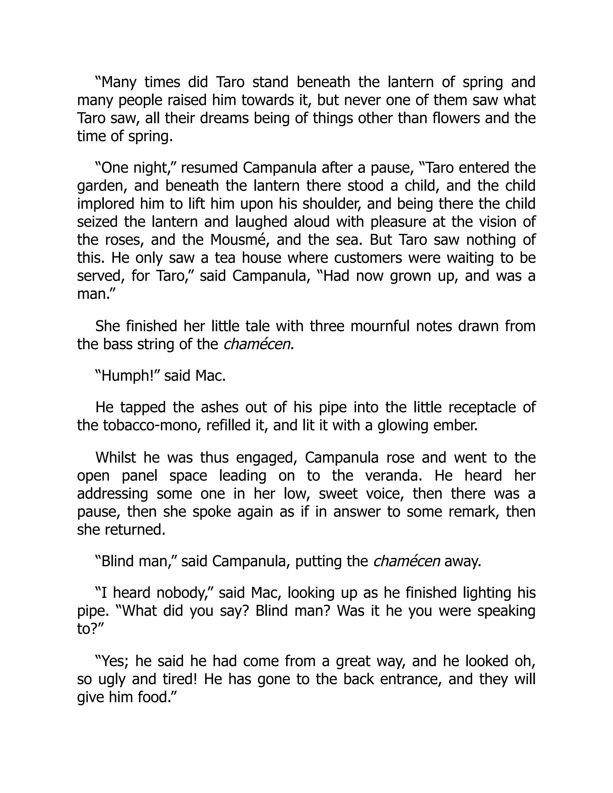 “Many times did Taro stand beneath the lantern of spring and
many people raised him towards it, but never one of them saw what
Taro saw, all their dreams being of things other than flowers and the
time of spring.
“One night,” resumed Campanula after a pause, “Taro entered the
garden, and beneath the lantern there stood a child, and the child
implored him to lift him upon his shoulder, and being there the child
seized the lantern and laughed aloud with pleasure at the vision of
the roses, and the Mousmé, and the sea. But Taro saw nothing of
this. He only saw a tea house where customers were waiting to be
served, for Taro,” said Campanula, “Had now grown up, and was a
man.”
She finished her little tale with three mournful notes drawn from
the bass string of the chamécen.
“Humph!” said Mac.
He tapped the ashes out of his pipe into the little receptacle of
the tobacco-mono, refilled it, and lit it with a glowing ember.
Whilst he was thus engaged, Campanula rose and went to the
open panel space leading on to the veranda. He heard her
addressing some one in her low, sweet voice, then there was a
pause, then she spoke again as if in answer to some remark, then
she returned.
“Blind man,” said Campanula, putting the chamécen away.
“I heard nobody,” said Mac, looking up as he finished lighting his
pipe. “What did you say? Blind man? Was it he you were speaking
to?”
“Yes; he said he had come from a great way, and he looked oh,
so ugly and tired! He has gone to the back entrance, and they will
give him food.”
 