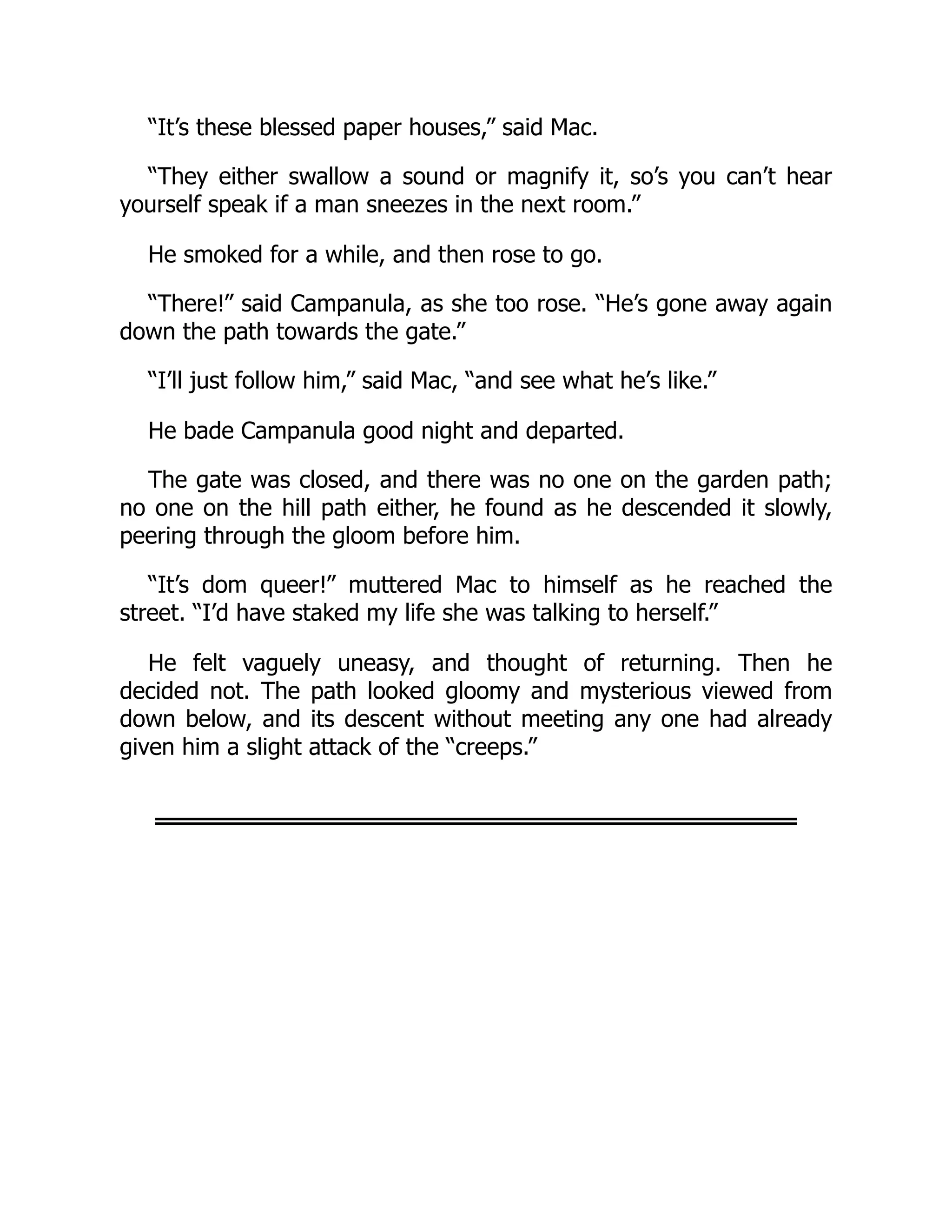 “It’s these blessed paper houses,” said Mac.
“They either swallow a sound or magnify it, so’s you can’t hear
yourself speak if a man sneezes in the next room.”
He smoked for a while, and then rose to go.
“There!” said Campanula, as she too rose. “He’s gone away again
down the path towards the gate.”
“I’ll just follow him,” said Mac, “and see what he’s like.”
He bade Campanula good night and departed.
The gate was closed, and there was no one on the garden path;
no one on the hill path either, he found as he descended it slowly,
peering through the gloom before him.
“It’s dom queer!” muttered Mac to himself as he reached the
street. “I’d have staked my life she was talking to herself.”
He felt vaguely uneasy, and thought of returning. Then he
decided not. The path looked gloomy and mysterious viewed from
down below, and its descent without meeting any one had already
given him a slight attack of the “creeps.”
 