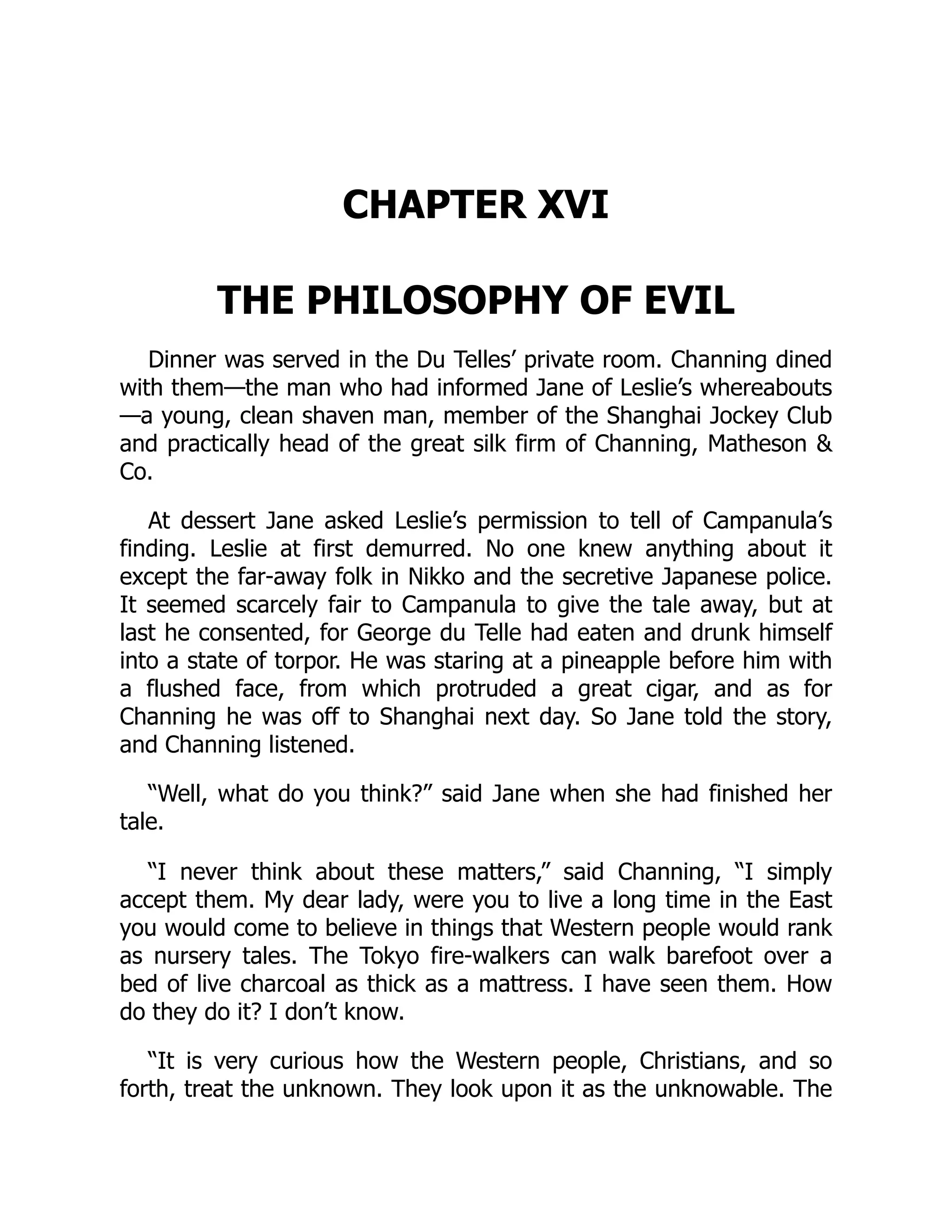 CHAPTER XVI
THE PHILOSOPHY OF EVIL
Dinner was served in the Du Telles’ private room. Channing dined
with them—the man who had informed Jane of Leslie’s whereabouts
—a young, clean shaven man, member of the Shanghai Jockey Club
and practically head of the great silk firm of Channing, Matheson &
Co.
At dessert Jane asked Leslie’s permission to tell of Campanula’s
finding. Leslie at first demurred. No one knew anything about it
except the far-away folk in Nikko and the secretive Japanese police.
It seemed scarcely fair to Campanula to give the tale away, but at
last he consented, for George du Telle had eaten and drunk himself
into a state of torpor. He was staring at a pineapple before him with
a flushed face, from which protruded a great cigar, and as for
Channing he was off to Shanghai next day. So Jane told the story,
and Channing listened.
“Well, what do you think?” said Jane when she had finished her
tale.
“I never think about these matters,” said Channing, “I simply
accept them. My dear lady, were you to live a long time in the East
you would come to believe in things that Western people would rank
as nursery tales. The Tokyo fire-walkers can walk barefoot over a
bed of live charcoal as thick as a mattress. I have seen them. How
do they do it? I don’t know.
“It is very curious how the Western people, Christians, and so
forth, treat the unknown. They look upon it as the unknowable. The
 