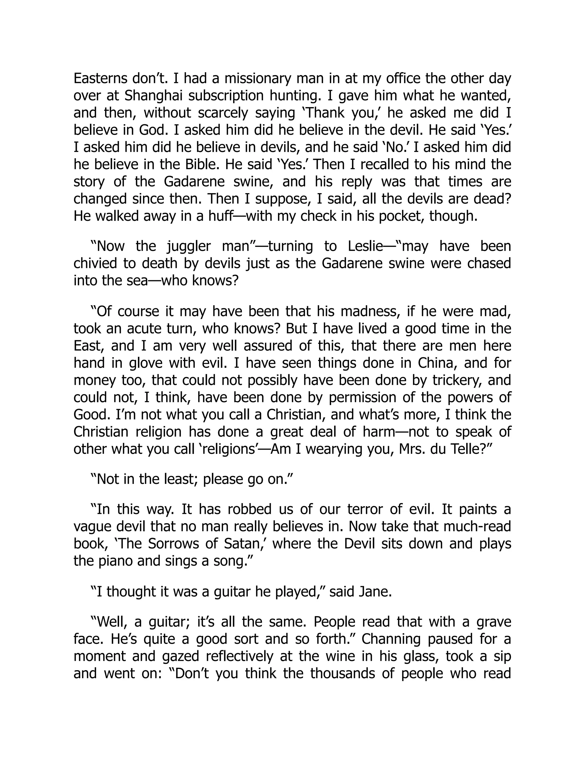 Easterns don’t. I had a missionary man in at my office the other day
over at Shanghai subscription hunting. I gave him what he wanted,
and then, without scarcely saying ‘Thank you,’ he asked me did I
believe in God. I asked him did he believe in the devil. He said ‘Yes.’
I asked him did he believe in devils, and he said ‘No.’ I asked him did
he believe in the Bible. He said ‘Yes.’ Then I recalled to his mind the
story of the Gadarene swine, and his reply was that times are
changed since then. Then I suppose, I said, all the devils are dead?
He walked away in a huff—with my check in his pocket, though.
“Now the juggler man”—turning to Leslie—“may have been
chivied to death by devils just as the Gadarene swine were chased
into the sea—who knows?
“Of course it may have been that his madness, if he were mad,
took an acute turn, who knows? But I have lived a good time in the
East, and I am very well assured of this, that there are men here
hand in glove with evil. I have seen things done in China, and for
money too, that could not possibly have been done by trickery, and
could not, I think, have been done by permission of the powers of
Good. I’m not what you call a Christian, and what’s more, I think the
Christian religion has done a great deal of harm—not to speak of
other what you call ‘religions’—Am I wearying you, Mrs. du Telle?”
“Not in the least; please go on.”
“In this way. It has robbed us of our terror of evil. It paints a
vague devil that no man really believes in. Now take that much-read
book, ‘The Sorrows of Satan,’ where the Devil sits down and plays
the piano and sings a song.”
“I thought it was a guitar he played,” said Jane.
“Well, a guitar; it’s all the same. People read that with a grave
face. He’s quite a good sort and so forth.” Channing paused for a
moment and gazed reflectively at the wine in his glass, took a sip
and went on: “Don’t you think the thousands of people who read
 