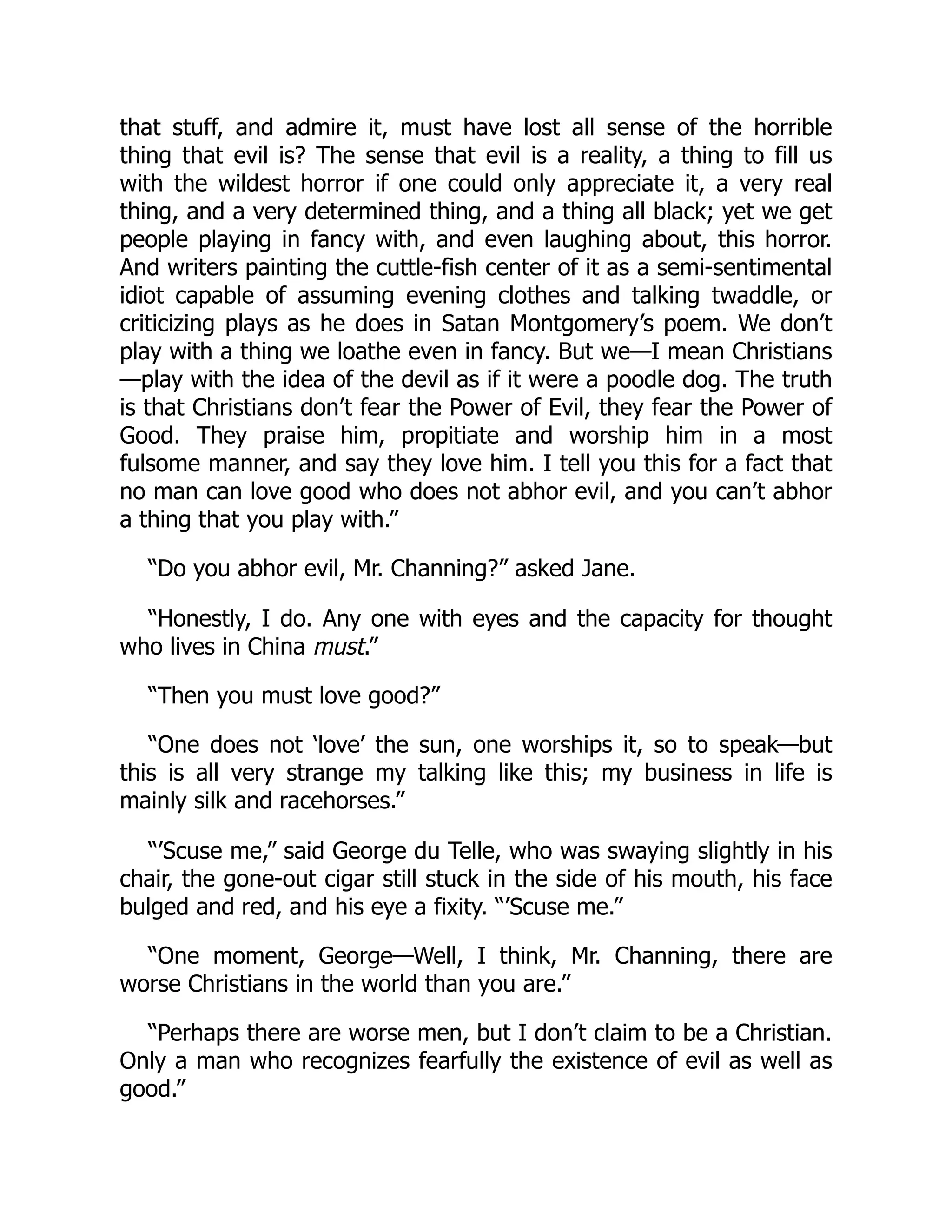 that stuff, and admire it, must have lost all sense of the horrible
thing that evil is? The sense that evil is a reality, a thing to fill us
with the wildest horror if one could only appreciate it, a very real
thing, and a very determined thing, and a thing all black; yet we get
people playing in fancy with, and even laughing about, this horror.
And writers painting the cuttle-fish center of it as a semi-sentimental
idiot capable of assuming evening clothes and talking twaddle, or
criticizing plays as he does in Satan Montgomery’s poem. We don’t
play with a thing we loathe even in fancy. But we—I mean Christians
—play with the idea of the devil as if it were a poodle dog. The truth
is that Christians don’t fear the Power of Evil, they fear the Power of
Good. They praise him, propitiate and worship him in a most
fulsome manner, and say they love him. I tell you this for a fact that
no man can love good who does not abhor evil, and you can’t abhor
a thing that you play with.”
“Do you abhor evil, Mr. Channing?” asked Jane.
“Honestly, I do. Any one with eyes and the capacity for thought
who lives in China must.”
“Then you must love good?”
“One does not ‘love’ the sun, one worships it, so to speak—but
this is all very strange my talking like this; my business in life is
mainly silk and racehorses.”
“’Scuse me,” said George du Telle, who was swaying slightly in his
chair, the gone-out cigar still stuck in the side of his mouth, his face
bulged and red, and his eye a fixity. “’Scuse me.”
“One moment, George—Well, I think, Mr. Channing, there are
worse Christians in the world than you are.”
“Perhaps there are worse men, but I don’t claim to be a Christian.
Only a man who recognizes fearfully the existence of evil as well as
good.”
 
