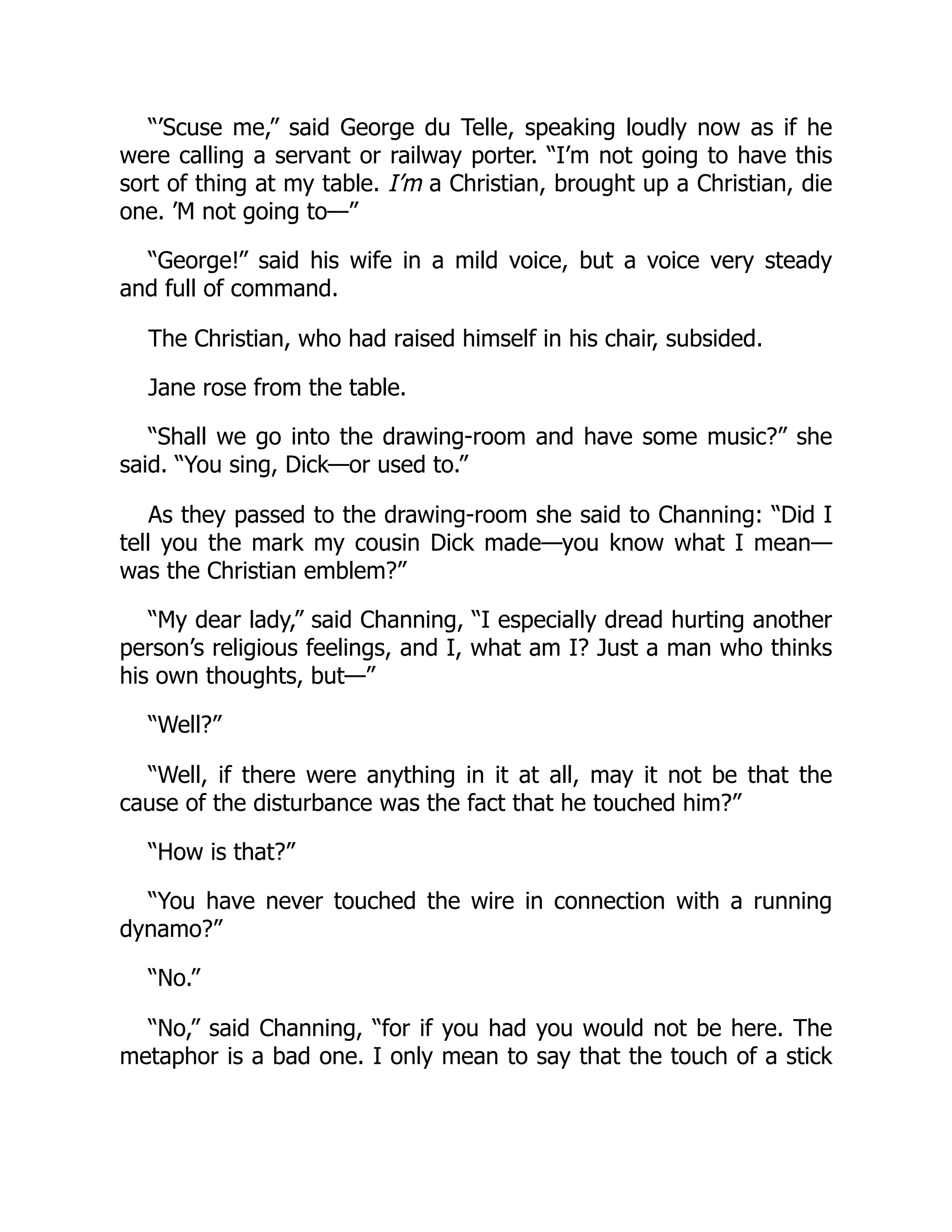 “’Scuse me,” said George du Telle, speaking loudly now as if he
were calling a servant or railway porter. “I’m not going to have this
sort of thing at my table. I’m a Christian, brought up a Christian, die
one. ’M not going to—”
“George!” said his wife in a mild voice, but a voice very steady
and full of command.
The Christian, who had raised himself in his chair, subsided.
Jane rose from the table.
“Shall we go into the drawing-room and have some music?” she
said. “You sing, Dick—or used to.”
As they passed to the drawing-room she said to Channing: “Did I
tell you the mark my cousin Dick made—you know what I mean—
was the Christian emblem?”
“My dear lady,” said Channing, “I especially dread hurting another
person’s religious feelings, and I, what am I? Just a man who thinks
his own thoughts, but—”
“Well?”
“Well, if there were anything in it at all, may it not be that the
cause of the disturbance was the fact that he touched him?”
“How is that?”
“You have never touched the wire in connection with a running
dynamo?”
“No.”
“No,” said Channing, “for if you had you would not be here. The
metaphor is a bad one. I only mean to say that the touch of a stick
 