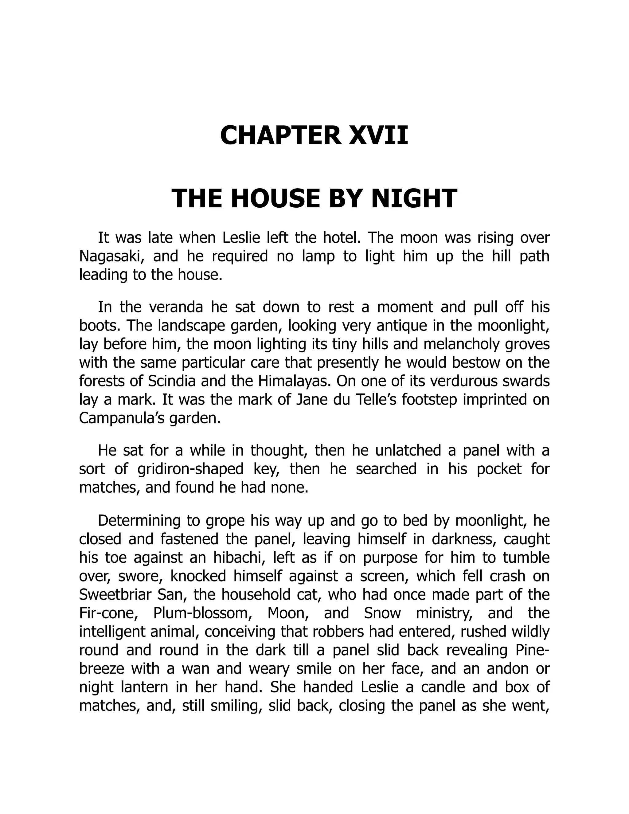 CHAPTER XVII
THE HOUSE BY NIGHT
It was late when Leslie left the hotel. The moon was rising over
Nagasaki, and he required no lamp to light him up the hill path
leading to the house.
In the veranda he sat down to rest a moment and pull off his
boots. The landscape garden, looking very antique in the moonlight,
lay before him, the moon lighting its tiny hills and melancholy groves
with the same particular care that presently he would bestow on the
forests of Scindia and the Himalayas. On one of its verdurous swards
lay a mark. It was the mark of Jane du Telle’s footstep imprinted on
Campanula’s garden.
He sat for a while in thought, then he unlatched a panel with a
sort of gridiron-shaped key, then he searched in his pocket for
matches, and found he had none.
Determining to grope his way up and go to bed by moonlight, he
closed and fastened the panel, leaving himself in darkness, caught
his toe against an hibachi, left as if on purpose for him to tumble
over, swore, knocked himself against a screen, which fell crash on
Sweetbriar San, the household cat, who had once made part of the
Fir-cone, Plum-blossom, Moon, and Snow ministry, and the
intelligent animal, conceiving that robbers had entered, rushed wildly
round and round in the dark till a panel slid back revealing Pine-
breeze with a wan and weary smile on her face, and an andon or
night lantern in her hand. She handed Leslie a candle and box of
matches, and, still smiling, slid back, closing the panel as she went,
 