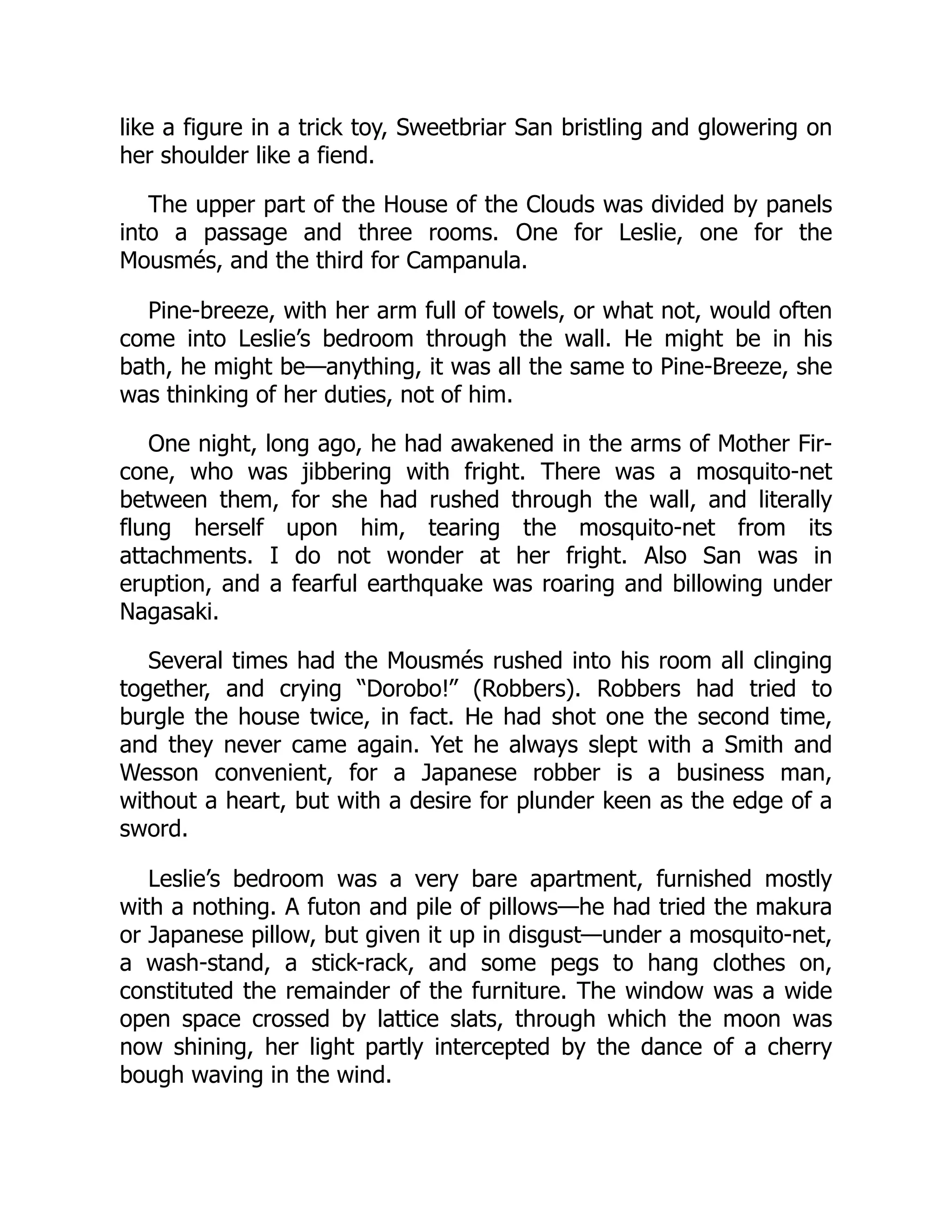 like a figure in a trick toy, Sweetbriar San bristling and glowering on
her shoulder like a fiend.
The upper part of the House of the Clouds was divided by panels
into a passage and three rooms. One for Leslie, one for the
Mousmés, and the third for Campanula.
Pine-breeze, with her arm full of towels, or what not, would often
come into Leslie’s bedroom through the wall. He might be in his
bath, he might be—anything, it was all the same to Pine-Breeze, she
was thinking of her duties, not of him.
One night, long ago, he had awakened in the arms of Mother Fir-
cone, who was jibbering with fright. There was a mosquito-net
between them, for she had rushed through the wall, and literally
flung herself upon him, tearing the mosquito-net from its
attachments. I do not wonder at her fright. Also San was in
eruption, and a fearful earthquake was roaring and billowing under
Nagasaki.
Several times had the Mousmés rushed into his room all clinging
together, and crying “Dorobo!” (Robbers). Robbers had tried to
burgle the house twice, in fact. He had shot one the second time,
and they never came again. Yet he always slept with a Smith and
Wesson convenient, for a Japanese robber is a business man,
without a heart, but with a desire for plunder keen as the edge of a
sword.
Leslie’s bedroom was a very bare apartment, furnished mostly
with a nothing. A futon and pile of pillows—he had tried the makura
or Japanese pillow, but given it up in disgust—under a mosquito-net,
a wash-stand, a stick-rack, and some pegs to hang clothes on,
constituted the remainder of the furniture. The window was a wide
open space crossed by lattice slats, through which the moon was
now shining, her light partly intercepted by the dance of a cherry
bough waving in the wind.
 