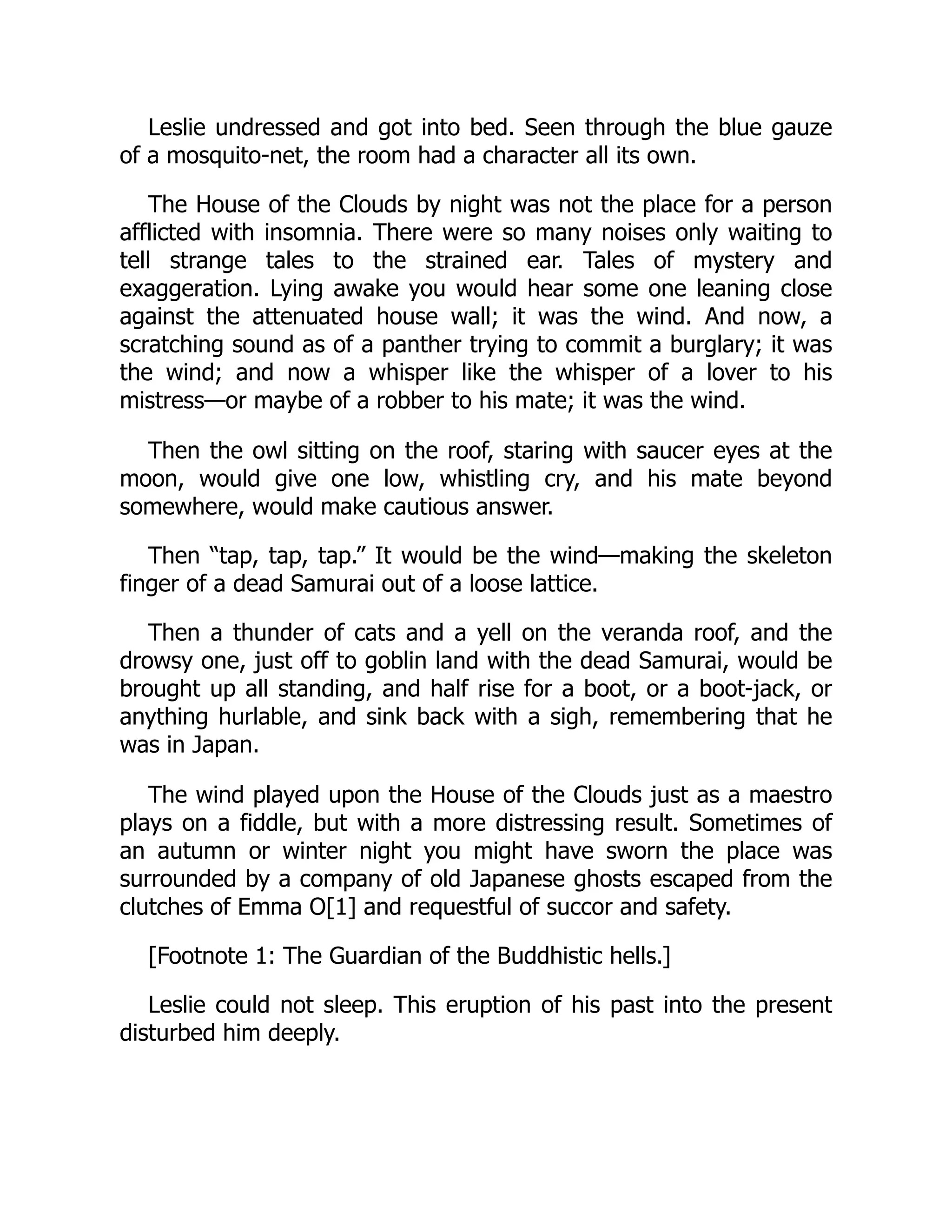 Leslie undressed and got into bed. Seen through the blue gauze
of a mosquito-net, the room had a character all its own.
The House of the Clouds by night was not the place for a person
afflicted with insomnia. There were so many noises only waiting to
tell strange tales to the strained ear. Tales of mystery and
exaggeration. Lying awake you would hear some one leaning close
against the attenuated house wall; it was the wind. And now, a
scratching sound as of a panther trying to commit a burglary; it was
the wind; and now a whisper like the whisper of a lover to his
mistress—or maybe of a robber to his mate; it was the wind.
Then the owl sitting on the roof, staring with saucer eyes at the
moon, would give one low, whistling cry, and his mate beyond
somewhere, would make cautious answer.
Then “tap, tap, tap.” It would be the wind—making the skeleton
finger of a dead Samurai out of a loose lattice.
Then a thunder of cats and a yell on the veranda roof, and the
drowsy one, just off to goblin land with the dead Samurai, would be
brought up all standing, and half rise for a boot, or a boot-jack, or
anything hurlable, and sink back with a sigh, remembering that he
was in Japan.
The wind played upon the House of the Clouds just as a maestro
plays on a fiddle, but with a more distressing result. Sometimes of
an autumn or winter night you might have sworn the place was
surrounded by a company of old Japanese ghosts escaped from the
clutches of Emma O[1] and requestful of succor and safety.
[Footnote 1: The Guardian of the Buddhistic hells.]
Leslie could not sleep. This eruption of his past into the present
disturbed him deeply.
 