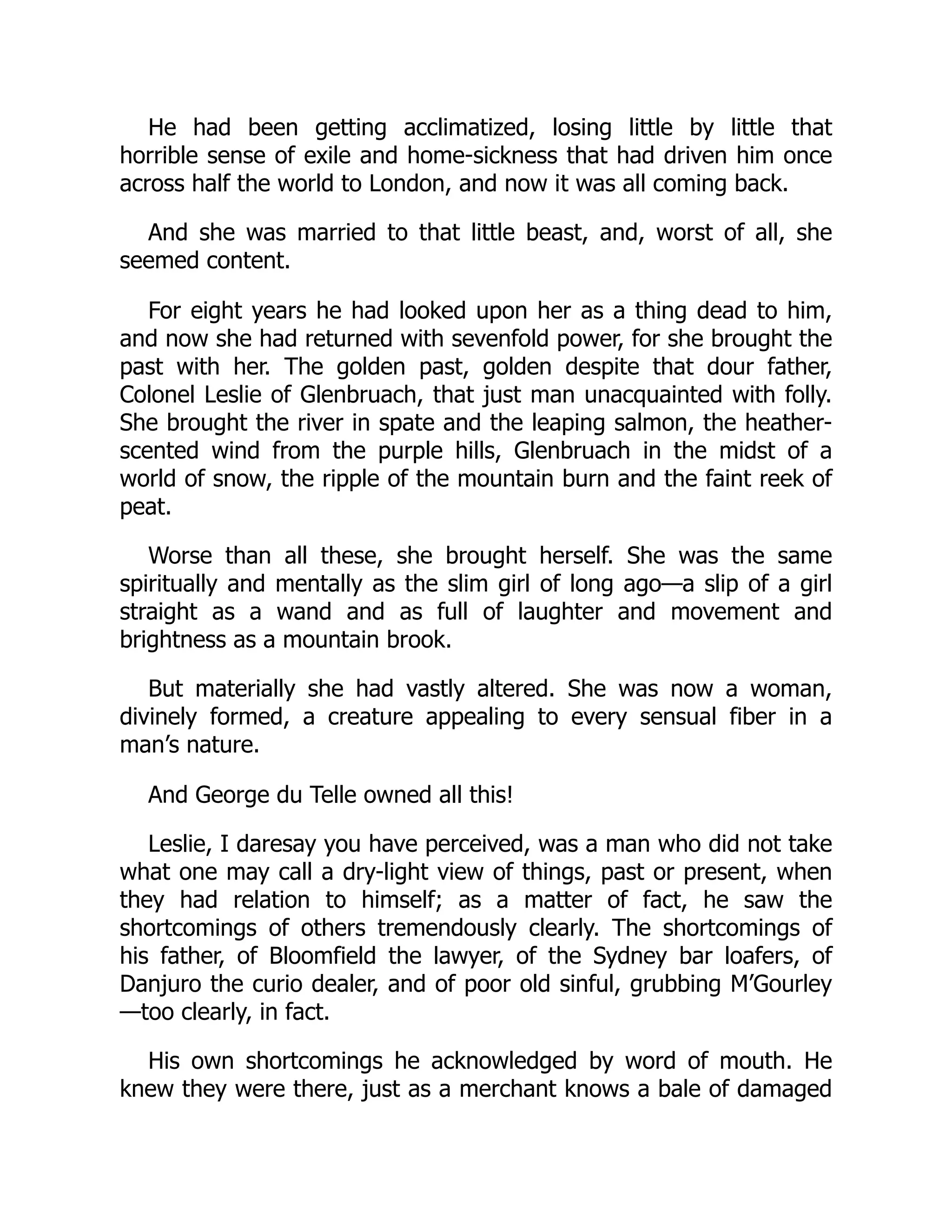 He had been getting acclimatized, losing little by little that
horrible sense of exile and home-sickness that had driven him once
across half the world to London, and now it was all coming back.
And she was married to that little beast, and, worst of all, she
seemed content.
For eight years he had looked upon her as a thing dead to him,
and now she had returned with sevenfold power, for she brought the
past with her. The golden past, golden despite that dour father,
Colonel Leslie of Glenbruach, that just man unacquainted with folly.
She brought the river in spate and the leaping salmon, the heather-
scented wind from the purple hills, Glenbruach in the midst of a
world of snow, the ripple of the mountain burn and the faint reek of
peat.
Worse than all these, she brought herself. She was the same
spiritually and mentally as the slim girl of long ago—a slip of a girl
straight as a wand and as full of laughter and movement and
brightness as a mountain brook.
But materially she had vastly altered. She was now a woman,
divinely formed, a creature appealing to every sensual fiber in a
man’s nature.
And George du Telle owned all this!
Leslie, I daresay you have perceived, was a man who did not take
what one may call a dry-light view of things, past or present, when
they had relation to himself; as a matter of fact, he saw the
shortcomings of others tremendously clearly. The shortcomings of
his father, of Bloomfield the lawyer, of the Sydney bar loafers, of
Danjuro the curio dealer, and of poor old sinful, grubbing M’Gourley
—too clearly, in fact.
His own shortcomings he acknowledged by word of mouth. He
knew they were there, just as a merchant knows a bale of damaged
 