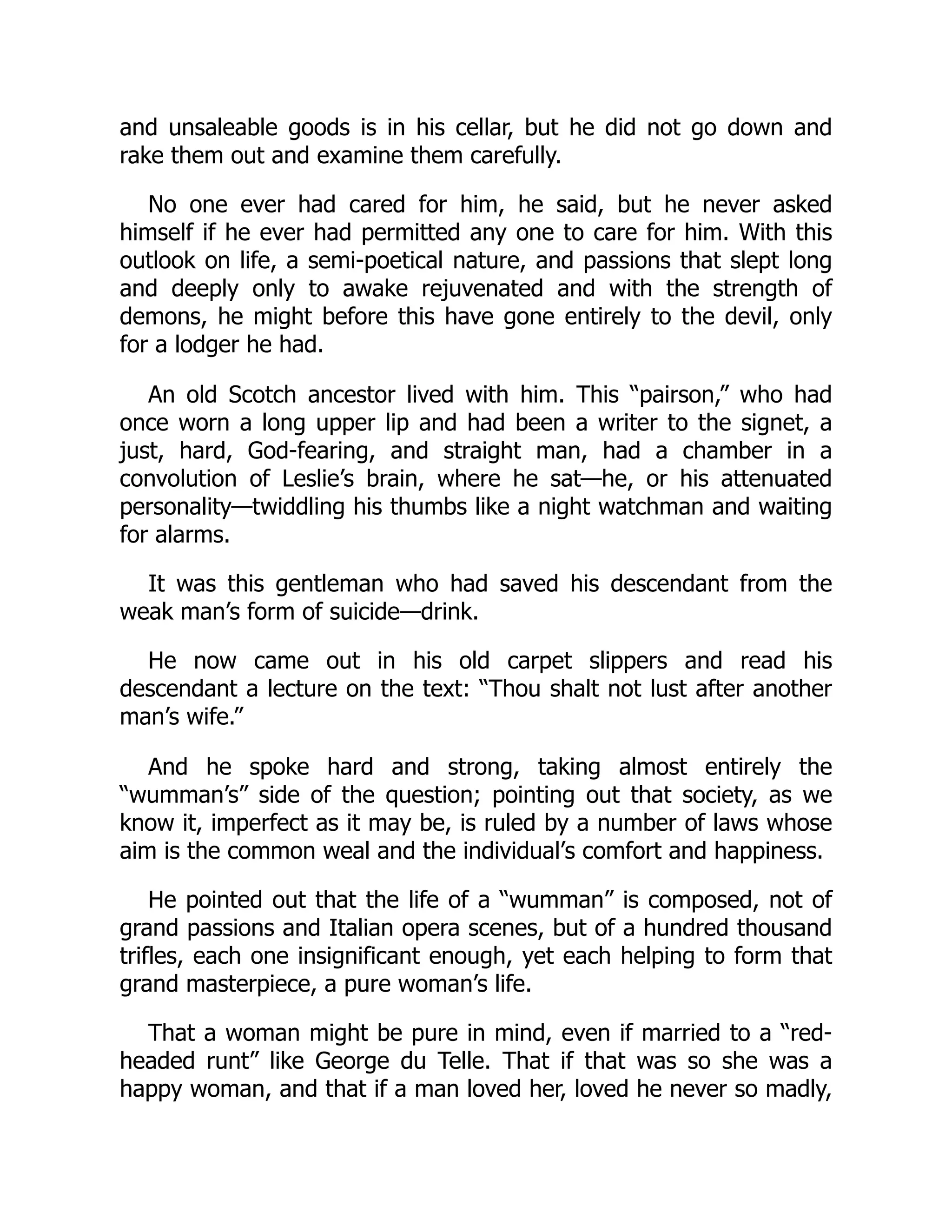 and unsaleable goods is in his cellar, but he did not go down and
rake them out and examine them carefully.
No one ever had cared for him, he said, but he never asked
himself if he ever had permitted any one to care for him. With this
outlook on life, a semi-poetical nature, and passions that slept long
and deeply only to awake rejuvenated and with the strength of
demons, he might before this have gone entirely to the devil, only
for a lodger he had.
An old Scotch ancestor lived with him. This “pairson,” who had
once worn a long upper lip and had been a writer to the signet, a
just, hard, God-fearing, and straight man, had a chamber in a
convolution of Leslie’s brain, where he sat—he, or his attenuated
personality—twiddling his thumbs like a night watchman and waiting
for alarms.
It was this gentleman who had saved his descendant from the
weak man’s form of suicide—drink.
He now came out in his old carpet slippers and read his
descendant a lecture on the text: “Thou shalt not lust after another
man’s wife.”
And he spoke hard and strong, taking almost entirely the
“wumman’s” side of the question; pointing out that society, as we
know it, imperfect as it may be, is ruled by a number of laws whose
aim is the common weal and the individual’s comfort and happiness.
He pointed out that the life of a “wumman” is composed, not of
grand passions and Italian opera scenes, but of a hundred thousand
trifles, each one insignificant enough, yet each helping to form that
grand masterpiece, a pure woman’s life.
That a woman might be pure in mind, even if married to a “red-
headed runt” like George du Telle. That if that was so she was a
happy woman, and that if a man loved her, loved he never so madly,
 