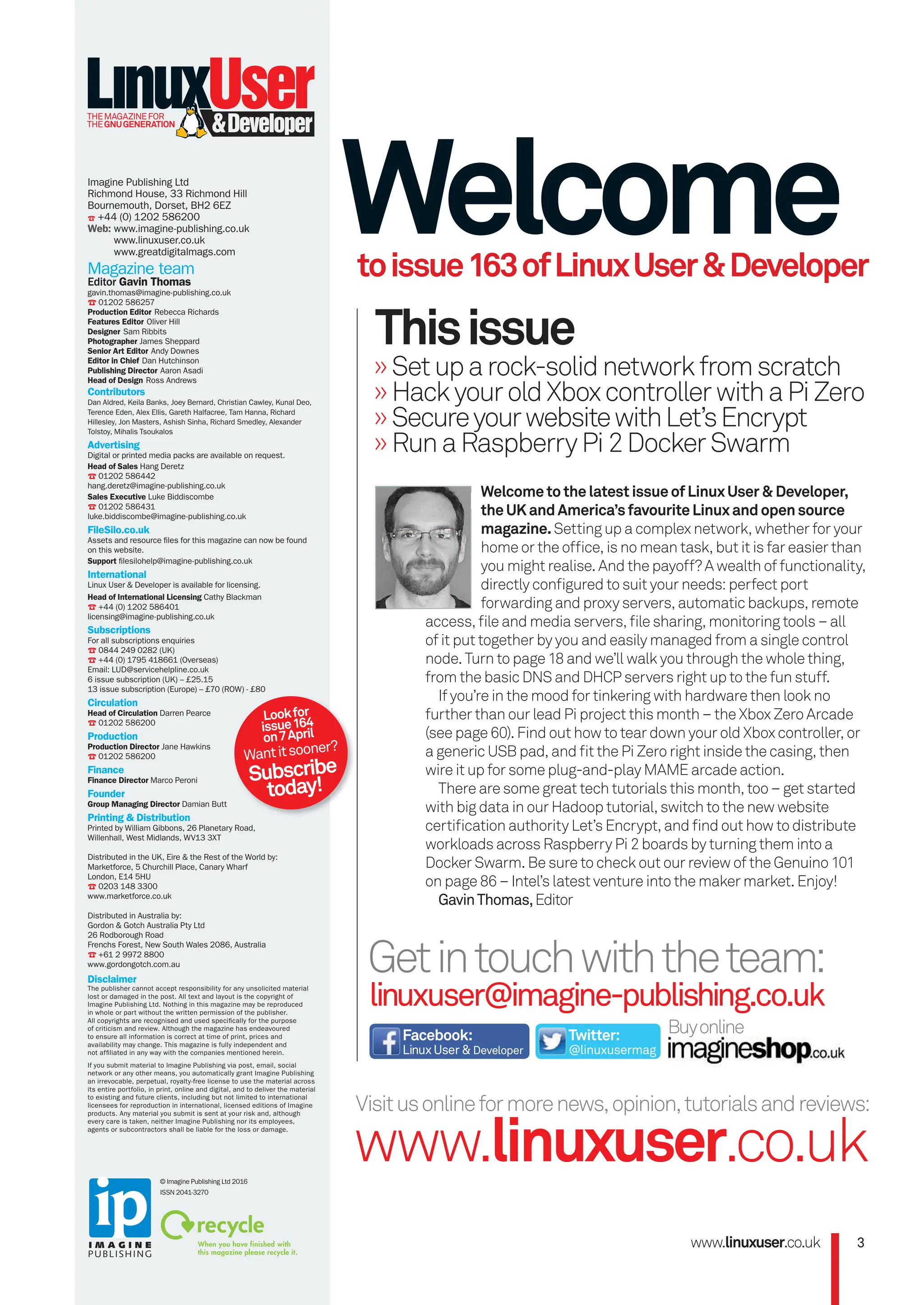 Getintouchwiththeteam:
linuxuser@imagine-publishing.co.uk
Welcome
toissue163ofLinuxUser&Developer
Buyonline
»Setuparock-solidnetworkfromscratch
»HackyouroldXboxcontrollerwithaPiZero
»SecureyourwebsitewithLet’sEncrypt
»RunaRaspberryPi2DockerSwarm
Thisissue
Visitusonlineformorenews,opinion,tutorialsandreviews:
www.linuxuser.co.uk
Facebook:
LinuxUser&Developer
Twitter:
@linuxusermag
WelcometothelatestissueofLinuxUser&Developer,
theUKandAmerica’sfavouriteLinuxandopensource
magazine.Setting up a complex network, whether for your
home or the ofﬁce, is no mean task, but it is far easier than
you might realise. And the payoff? A wealth of functionality,
directly conﬁgured to suit your needs: perfect port
forwarding and proxy servers, automatic backups, remote
access, ﬁle and media servers, ﬁle sharing, monitoring tools – all
of it put together by you and easily managed from a single control
node. Turn to page 18 and we’ll walk you through the whole thing,
from the basic DNS and DHCP servers right up to the fun stuff.
If you’re in the mood for tinkering with hardware then look no
further than our lead Pi project this month – the Xbox Zero Arcade
(see page 60). Find out how to tear down your old Xbox controller, or
a generic USB pad, and ﬁt the Pi Zero right inside the casing, then
wire it up for some plug-and-play MAME arcade action.
There are some great tech tutorials this month, too – get started
with big data in our Hadoop tutorial, switch to the new website
certiﬁcation authority Let’s Encrypt, and ﬁnd out how to distribute
workloads across Raspberry Pi 2 boards by turning them into a
Docker Swarm. Be sure to check out our review of the Genuino 101
on page 86 – Intel’s latest venture into the maker market. Enjoy!
GavinThomas,Editor
www.linuxuser.co.uk 3
Imagine Publishing Ltd
Richmond House, 33 Richmond Hill
Bournemouth, Dorset, BH2 6EZ
☎ +44 (0) 1202 586200
Web: www.imagine-publishing.co.uk
www.linuxuser.co.uk
www.greatdigitalmags.com
Magazine team
Editor Gavin Thomas
gavin.thomas@imagine-publishing.co.uk
☎ 01202 586257
Production Editor Rebecca Richards
Features Editor Oliver Hill
Designer Sam Ribbits
Photographer James Sheppard
Senior Art Editor Andy Downes
Editor in Chief Dan Hutchinson
Publishing Director Aaron Asadi
Head of Design Ross Andrews
Contributors
Dan Aldred, Keila Banks, Joey Bernard, Christian Cawley, Kunal Deo,
Terence Eden, Alex Ellis, Gareth Halfacree, Tam Hanna, Richard
Hillesley, Jon Masters, Ashish Sinha, Richard Smedley, Alexander
Tolstoy, Mihalis Tsoukalos
Advertising
Digital or printed media packs are available on request.
Head of Sales Hang Deretz
☎ 01202 586442
hang.deretz@imagine-publishing.co.uk
Sales Executive Luke Biddiscombe
☎ 01202 586431
luke.biddiscombe@imagine-publishing.co.uk
FileSilo.co.uk
Assets and resource files for this magazine can now be found
on this website.
Support filesilohelp@imagine-publishing.co.uk
International
Linux User & Developer is available for licensing.
Head of International Licensing Cathy Blackman
☎ +44 (0) 1202 586401
licensing@imagine-publishing.co.uk
Subscriptions
For all subscriptions enquiries
☎ 0844 249 0282 (UK)
☎ +44 (0) 1795 418661 (Overseas)
Email: LUD@servicehelpline.co.uk
6 issue subscription (UK) – £25.15
13 issue subscription (Europe) – £70 (ROW) - £80
Circulation
Head of Circulation Darren Pearce
☎ 01202 586200
Production
Production Director Jane Hawkins
☎ 01202 586200
Finance
Finance Director Marco Peroni
Founder
Group Managing Director Damian Butt
Printing & Distribution
Printed by William Gibbons, 26 Planetary Road,
Willenhall, West Midlands, WV13 3XT
Distributed in the UK, Eire & the Rest of the World by:
Marketforce, 5 Churchill Place, Canary Wharf
London, E14 5HU
☎ 0203 148 3300
www.marketforce.co.uk
Distributed in Australia by:
Gordon & Gotch Australia Pty Ltd
26 Rodborough Road
Frenchs Forest, New South Wales 2086, Australia
☎ +61 2 9972 8800
www.gordongotch.com.au
Disclaimer
The publisher cannot accept responsibility for any unsolicited material
lost or damaged in the post. All text and layout is the copyright of
Imagine Publishing Ltd. Nothing in this magazine may be reproduced
in whole or part without the written permission of the publisher.
All copyrights are recognised and used specifically for the purpose
of criticism and review. Although the magazine has endeavoured
to ensure all information is correct at time of print, prices and
availability may change. This magazine is fully independent and
not affiliated in any way with the companies mentioned herein.
If you submit material to Imagine Publishing via post, email, social
network or any other means, you automatically grant Imagine Publishing
an irrevocable, perpetual, royalty-free license to use the material across
its entire portfolio, in print, online and digital, and to deliver the material
to existing and future clients, including but not limited to international
licensees for reproduction in international, licensed editions of Imagine
products. Any material you submit is sent at your risk and, although
every care is taken, neither Imagine Publishing nor its employees,
agents or subcontractors shall be liable for the loss or damage.
THEMAGAZINEFOR
THEGNUGENERATION
© Imagine Publishing Ltd 2016
ISSN 2041-3270
Lookfor
issue164
on7April
Wantitsooner?
Subscribe
today!
003_LUD163.indd 3 24/02/2016 17:07
 