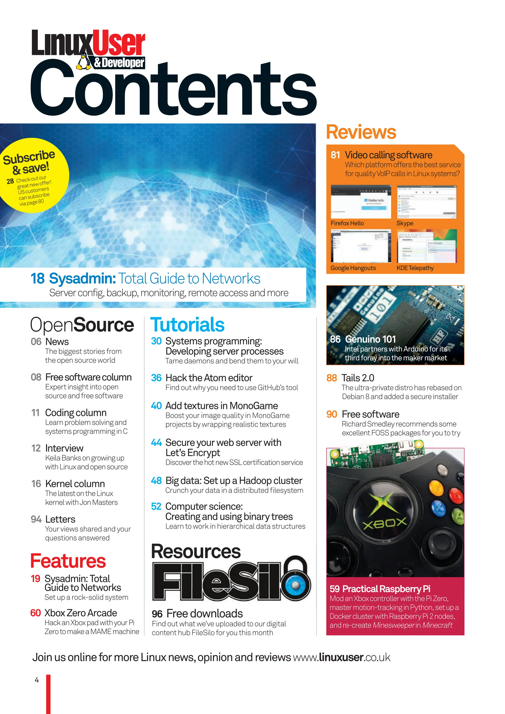 Contents
JoinusonlineformoreLinuxnews,opinionandreviewswww.linuxuser.co.uk
06 News
Thebiggeststoriesfrom
theopensourceworld
08 Freesoftwarecolumn
Expertinsightintoopen
sourceandfreesoftware
11 Codingcolumn
Learnproblemsolvingand
systemsprogramminginC
12 Interview
KeilaBanksongrowingup
withLinuxandopensource
16 Kernelcolumn
ThelatestontheLinux
kernelwithJonMasters
94 Letters
Yourviewssharedandyour
questionsanswered
OpenSource Tutorials
Resources
30 Systemsprogramming:
Developingserverprocesses
Tamedaemonsandbendthemtoyourwill
36 HacktheAtomeditor
FindoutwhyyouneedtouseGitHub’stool
40 AddtexturesinMonoGame
BoostyourimagequalityinMonoGame
projectsbywrappingrealistictextures
44 Secureyourwebserverwith
Let’sEncrypt
DiscoverthehotnewSSLcertificationservice
48 Bigdata:SetupaHadoopcluster
Crunchyourdatainadistributedﬁlesystem
52 Computerscience:
Creatingandusingbinarytrees
Learntoworkinhierarchicaldatastructures
Features
19 Sysadmin:Total
GuidetoNetworks
Setuparock-solidsystem
60 XboxZeroArcade
HackanXboxpadwithyourPi
ZerotomakeaMAMEmachine
Reviews
81 Videocallingsoftware
Whichplatformoffersthebestservice
forqualityVoIPcallsinLinuxsystems?
FirefoxHello
GoogleHangouts
Skype
KDETelepathy
88 Tails2.0
Theultra-privatedistrohasrebasedon
Debian8andaddedasecureinstaller
90 Freesoftware
RichardSmedleyrecommendssome
excellentFOSSpackagesforyoutotry
4
59 PracticalRaspberryPi
ModanXboxcontrollerwiththePiZero,
mastermotion-trackinginPython,setupa
DockerclusterwithRaspberryPi2nodes,
andre-createMinesweeperinMinecraft
18 Sysadmin:TotalGuidetoNetworks
Serverconfig,backup,monitoring,remoteaccessandmore
86 Genuino101
IntelpartnerswithArduinoforits
thirdforayintothemakermarket
Subscribe
&save!
28 Checkoutour
greatnewoffer!
UScustomers
cansubscribe
viapage80
96 Freedownloads
Findoutwhatwe’veuploadedtoourdigital
contenthubFileSiloforyouthismonth
Resources
96 Freedownloads
96 Freedownloads
96
RichardSmedleyrecommendssome
excellentFOSSpackagesforyoutotry
004_LUD163.indd 4 24/02/2016 17:25
 
