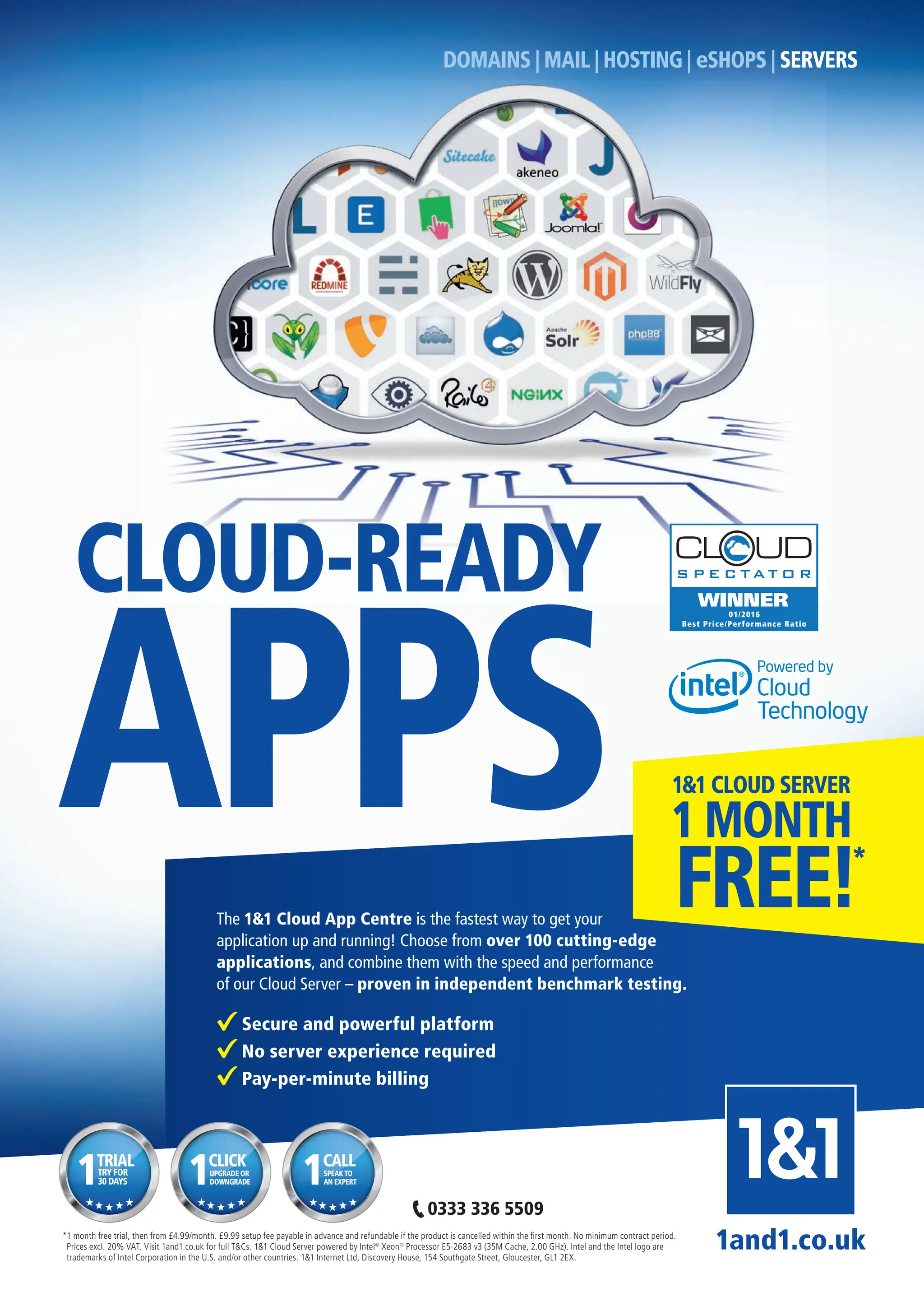 *1 month free trial, then from £4.99/month. £9.99 setup fee payable in advance and refundable if the product is cancelled within the ﬁrst month. No minimum contract period.
Prices excl. 20% VAT. Visit 1and1.co.uk for full T&Cs. 1&1 Cloud Server powered by Intel®
Xeon®
Processor E5-2683 v3 (35M Cache, 2.00 GHz). Intel and the Intel logo are
trademarks of Intel Corporation in the U.S. and/or other countries. 1&1 Internet Ltd, Discovery House, 154 Southgate Street, Gloucester, GL1 2EX.
1and1.co.uk
TRIAL
TRY FOR
30 DAYS
1 CLICK
UPGRADE OR
DOWNGRADE
1 CALL
SPEAKTO
AN EXPERT
1
The 1&1 Cloud App Centre is the fastest way to get your
application up and running! Choose from over 100 cutting-edge
applications, and combine them with the speed and performance
of our Cloud Server – proven in independent benchmark testing.
Secure and powerful platform
No server experience required
Pay-per-minute billing
APPS
0333 336 5509
WINNER
01/2016
Best Price/Performance Ratio
1 MONTH
1&1 CLOUD SERVER
FREE!*
DOMAINS | MAIL | HOSTING | eSHOPS | SERVERS
CLOUD-READY
Full Page.indd 1 23/02/2016 11:09
 