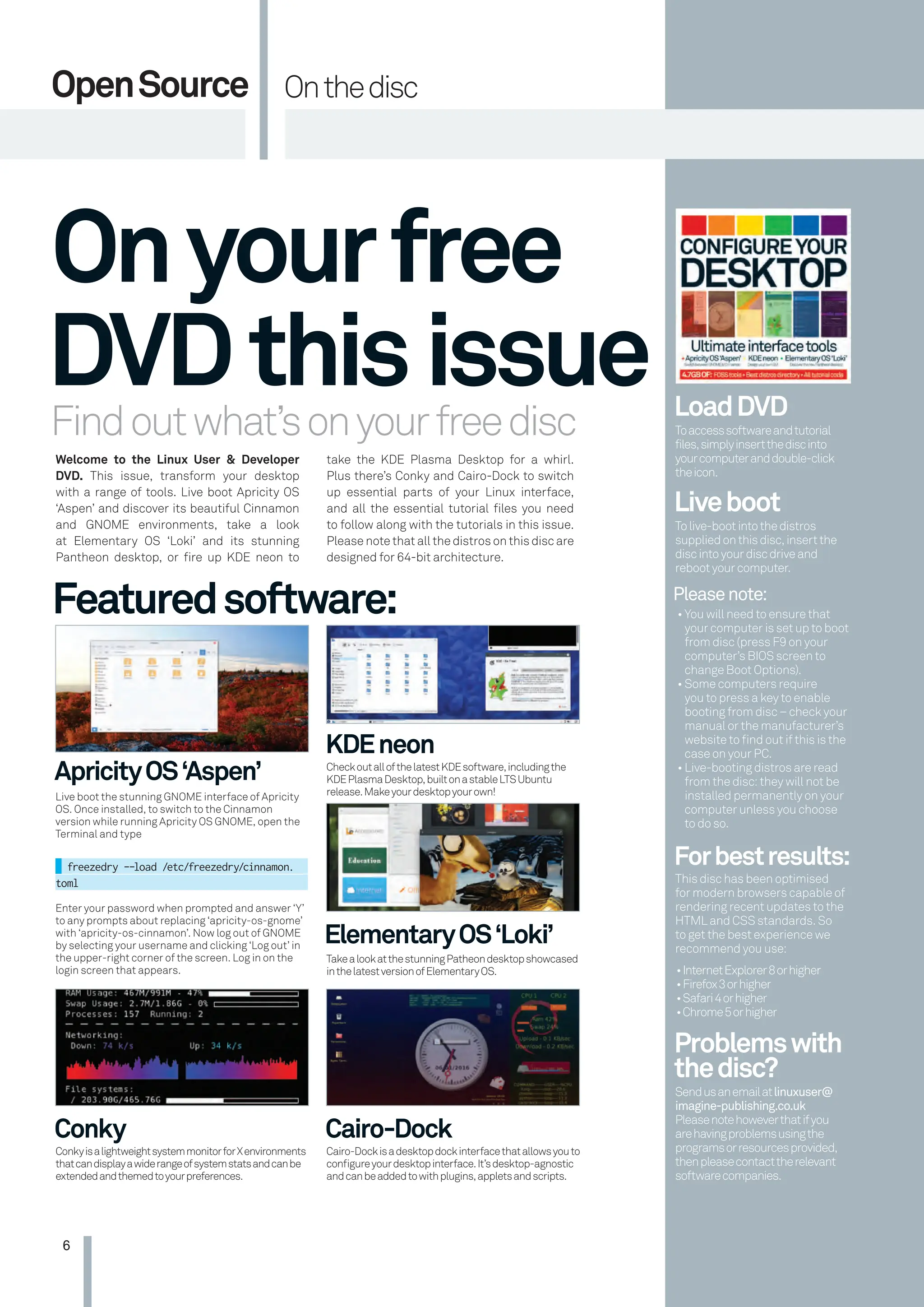 6
OpenSource Onthedisc
Findoutwhat’sonyourfreedisc
Welcome to the Linux User & Developer
DVD. This issue, transform your desktop
with a range of tools. Live boot Apricity OS
‘Aspen’ and discover its beautiful Cinnamon
and GNOME environments, take a look
at Elementary OS ‘Loki’ and its stunning
Pantheon desktop, or ﬁre up KDE neon to
Onyourfree
DVDthisissue
Featuredsoftware:
ApricityOS‘Aspen’
KDEneon
ElementaryOS‘Loki’
Live boot the stunning GNOME interface of Apricity
OS. Once installed, to switch to the Cinnamon
version while running Apricity OS GNOME, open the
Terminal and type
freezedry --load /etc/freezedry/cinnamon.
toml
Enter your password when prompted and answer ‘Y’
to any prompts about replacing ‘apricity-os-gnome’
with ‘apricity-os-cinnamon’. Now log out of GNOME
by selecting your username and clicking ‘Log out’ in
the upper-right corner of the screen. Log in on the
login screen that appears.
CheckoutallofthelatestKDEsoftware,includingthe
KDEPlasmaDesktop,builtonastableLTSUbuntu
release.Makeyourdesktopyourown!
TakealookatthestunningPatheondesktopshowcased
inthelatestversionofElementaryOS.
take the KDE Plasma Desktop for a whirl.
Plus there’s Conky and Cairo-Dock to switch
up essential parts of your Linux interface,
and all the essential tutorial ﬁles you need
to follow along with the tutorials in this issue.
Please note that all the distros on this disc are
designed for 64-bit architecture.
LoadDVD
Liveboot
Forbestresults:
Problemswith
thedisc?
Pleasenote:
Toaccesssoftwareandtutorial
files,simplyinsertthediscinto
yourcomputeranddouble-click
theicon.
Tolive-bootintothedistros
suppliedonthisdisc,insertthe
discintoyourdiscdriveand
rebootyourcomputer.
This disc has been optimised
for modern browsers capable of
rendering recent updates to the
HTML and CSS standards. So
to get the best experience we
recommend you use:
Sendusanemailatlinuxuser@
imagine-publishing.co.uk
Pleasenotehoweverthatifyou
arehavingproblemsusingthe
programsorresourcesprovided,
thenpleasecontacttherelevant
softwarecompanies.
• You will need to ensure that
your computer is set up to boot
from disc (press F9 on your
computer’s BIOS screen to
change Boot Options).
• Some computers require
you to press a key to enable
booting from disc – check your
manual or the manufacturer’s
website to ﬁnd out if this is the
case on your PC.
• Live-booting distros are read
from the disc: they will not be
installed permanently on your
computer unless you choose
to do so.
•InternetExplorer8orhigher
•Firefox3orhigher
•Safari4orhigher
•Chrome5orhigher
Conky Cairo-Dock
ConkyisalightweightsystemmonitorforXenvironments
thatcandisplayawiderangeofsystemstatsandcanbe
extendedandthemedtoyourpreferences.
Cairo-Dockisadesktopdockinterfacethatallowsyouto
conﬁgureyourdesktopinterface.It’sdesktop-agnostic
andcanbeaddedtowithplugins,appletsandscripts.
006-007 Disc Tutorial.indd 6 01/11/2016 17:25
 