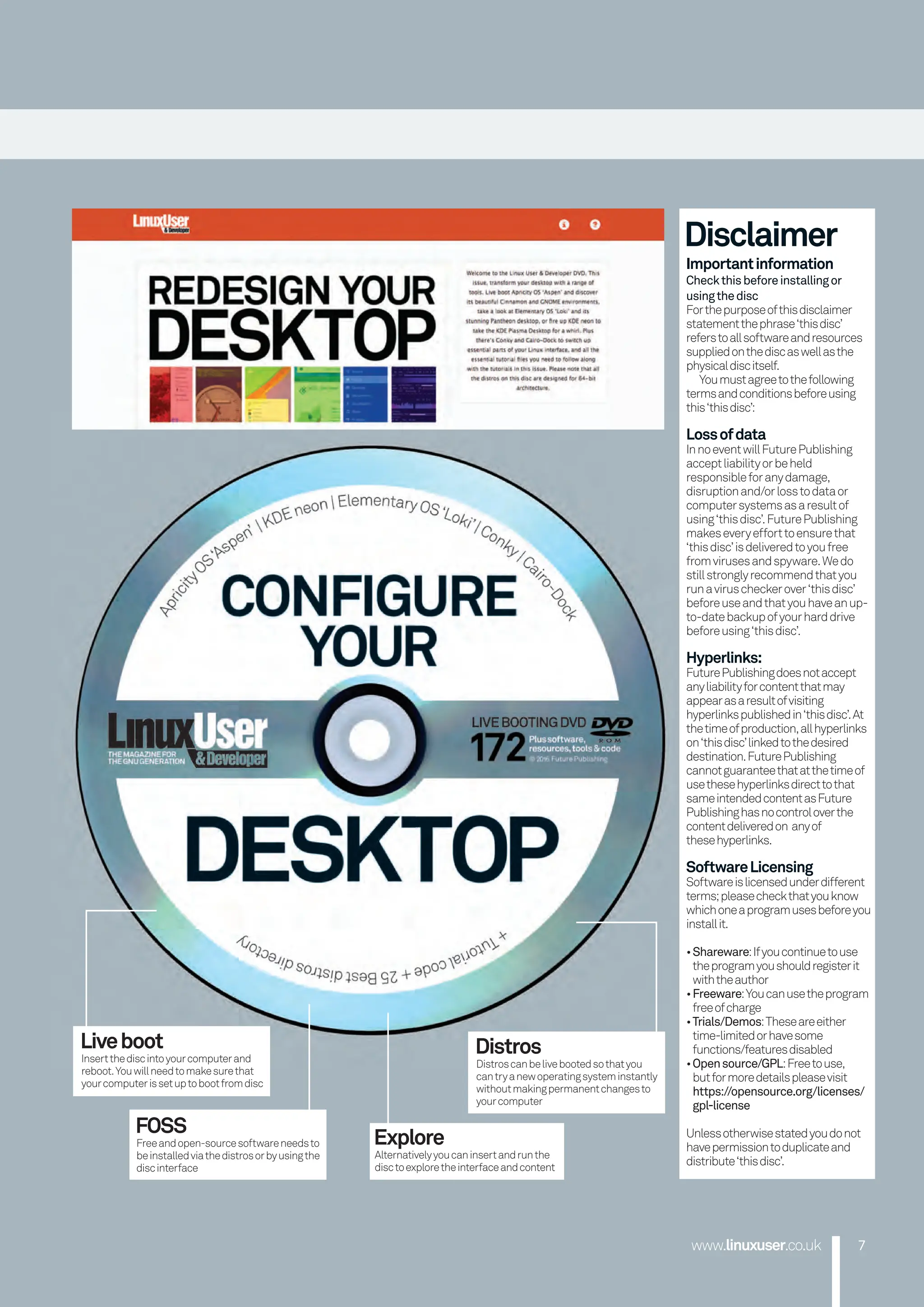 www.linuxuser.co.uk 7
7
www.linuxuser.co.uk
Disclaimer
Importantinformation
Checkthisbeforeinstallingor
usingthedisc
Forthepurposeofthisdisclaimer
statementthephrase‘thisdisc’
referstoallsoftwareandresources
suppliedonthediscaswellasthe
physicaldiscitself.
Youmustagreetothefollowing
termsandconditionsbeforeusing
this‘thisdisc’:
Lossofdata
InnoeventwillFuturePublishing
acceptliabilityorbeheld
responsibleforanydamage,
disruptionand/orlosstodataor
computersystemsasaresultof
using‘thisdisc’.FuturePublishing
makeseveryefforttoensurethat
‘thisdisc’isdeliveredtoyoufree
fromvirusesandspyware.Wedo
stillstronglyrecommendthatyou
runaviruscheckerover‘thisdisc’
beforeuseandthatyouhaveanup-
to-datebackupofyourharddrive
beforeusing‘thisdisc’.
Hyperlinks:
FuturePublishingdoesnotaccept
anyliabilityforcontentthatmay
appearasaresultofvisiting
hyperlinkspublishedin‘thisdisc’.At
thetimeofproduction,allhyperlinks
on‘thisdisc’linkedtothedesired
destination.FuturePublishing
cannotguaranteethatatthetimeof
usethesehyperlinksdirecttothat
sameintendedcontentasFuture
Publishinghasnocontroloverthe
contentdeliveredon anyof
thesehyperlinks.
SoftwareLicensing
Softwareislicensedunderdifferent
terms;pleasecheckthatyouknow
whichoneaprogramusesbeforeyou
installit.
•Shareware:Ifyoucontinuetouse
theprogramyoushouldregisterit
withtheauthor
•Freeware:Youcanusetheprogram
freeofcharge
•Trials/Demos:Theseareeither
time-limitedorhavesome
functions/featuresdisabled
•Opensource/GPL:Freetouse,
butformoredetailspleasevisit
https://opensource.org/licenses/
gpl-license
Unlessotherwisestatedyoudonot
havepermissiontoduplicateand
distribute‘thisdisc’.
Liveboot
Insertthediscintoyourcomputerand
reboot.Youwillneedtomakesurethat
yourcomputerissetuptobootfromdisc
FOSS
Freeandopen-sourcesoftwareneedsto
beinstalledviathedistrosorbyusingthe
discinterface
Explore
Alternativelyyoucaninsertandrunthe
disctoexploretheinterfaceandcontent
Distros
Distroscanbelivebootedsothatyou
cantryanewoperatingsysteminstantly
withoutmakingpermanentchangesto
yourcomputer
006-007 Disc Tutorial.indd 7 01/11/2016 17:25
 