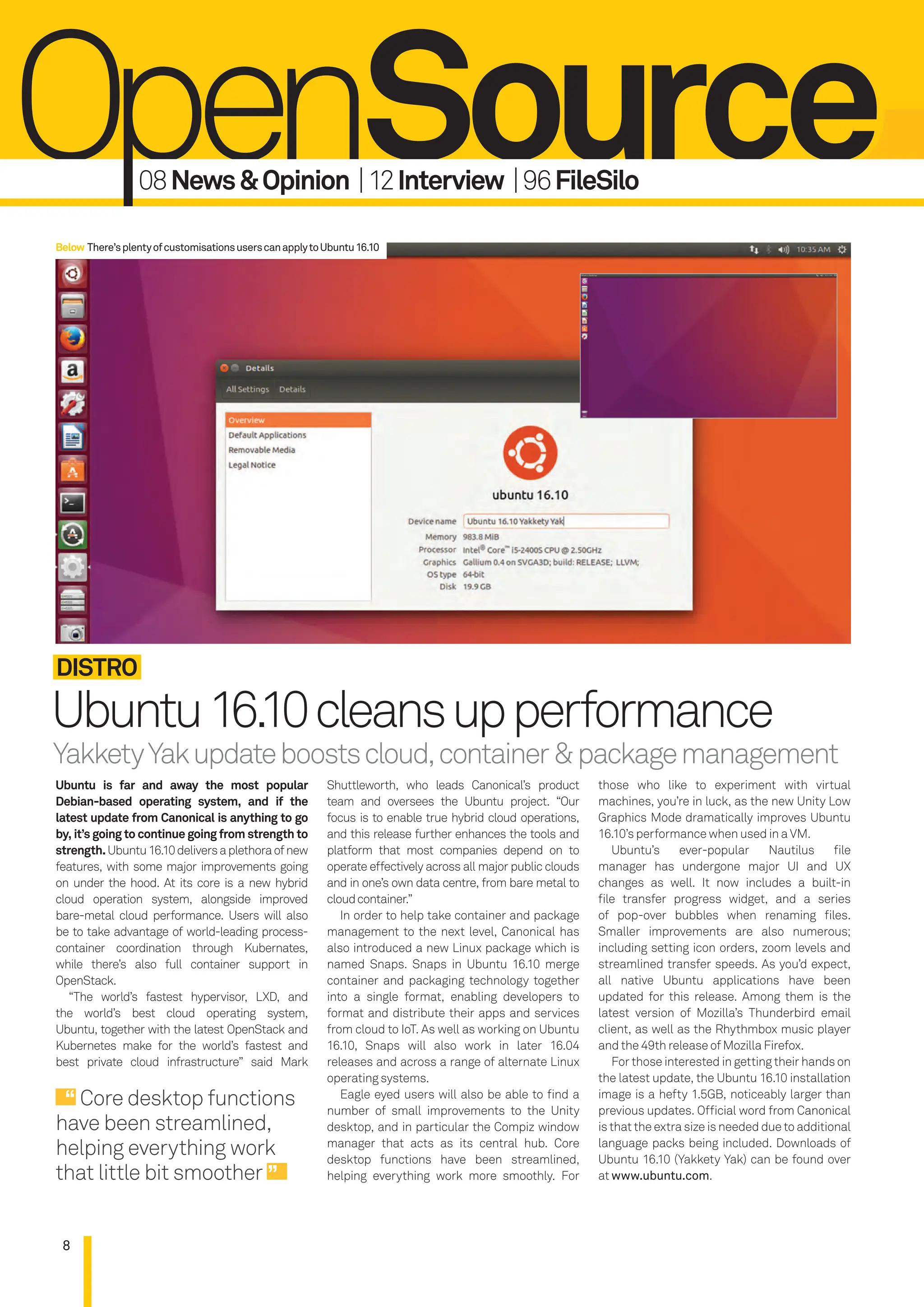 8
Ubuntu16.10cleansupperformance
Distro
Ubuntu is far and away the most popular
Debian-based operating system, and if the
latest update from Canonical is anything to go
by, it’s going to continue going from strength to
strength.Ubuntu16.10deliversaplethoraofnew
features, with some major improvements going
on under the hood. At its core is a new hybrid
cloud operation system, alongside improved
bare-metal cloud performance. Users will also
be to take advantage of world-leading process-
container coordination through Kubernates,
while there’s also full container support in
OpenStack.
“The world’s fastest hypervisor, LXD, and
the world’s best cloud operating system,
Ubuntu, together with the latest OpenStack and
Kubernetes make for the world’s fastest and
best private cloud infrastructure” said Mark
Shuttleworth, who leads Canonical’s product
team and oversees the Ubuntu project. “Our
focus is to enable true hybrid cloud operations,
and this release further enhances the tools and
platform that most companies depend on to
operate effectively across all major public clouds
and in one’s own data centre, from bare metal to
cloudcontainer.”
In order to help take container and package
management to the next level, Canonical has
also introduced a new Linux package which is
named Snaps. Snaps in Ubuntu 16.10 merge
container and packaging technology together
into a single format, enabling developers to
format and distribute their apps and services
from cloud to IoT. As well as working on Ubuntu
16.10, Snaps will also work in later 16.04
releases and across a range of alternate Linux
operating systems.
Eagle eyed users will also be able to ind a
number of small improvements to the Unity
desktop, and in particular the Compiz window
manager that acts as its central hub. Core
desktop functions have been streamlined,
helping everything work more smoothly. For
those who like to experiment with virtual
machines, you’re in luck, as the new Unity Low
Graphics Mode dramatically improves Ubuntu
16.10’s performance when used in a VM.
Ubuntu’s ever-popular Nautilus ile
manager has undergone major UI and UX
changes as well. It now includes a built-in
ile transfer progress widget, and a series
of pop-over bubbles when renaming iles.
Smaller improvements are also numerous;
including setting icon orders, zoom levels and
streamlined transfer speeds. As you’d expect,
all native Ubuntu applications have been
updated for this release. Among them is the
latest version of Mozilla’s Thunderbird email
client, as well as the Rhythmbox music player
and the 49th release of Mozilla Firefox.
For those interested in getting their hands on
the latest update, the Ubuntu 16.10 installation
image is a hefty 1.5GB, noticeably larger than
previous updates. Oficial word from Canonical
is that the extra size is needed due to additional
language packs being included. Downloads of
Ubuntu 16.10 (Yakkety Yak) can be found over
at www.ubuntu.com.
08News&opinion |12interview |96Filesilo
Core desktop functions
have been streamlined,
helping everything work
that little bit smoother
YakketyYakupdateboostscloud,container&packagemanagement
Below There’splentyofcustomisationsuserscanapplytoUbuntu16.10
008-011_LUD172.indd 8 02/11/2016 14:46
 
